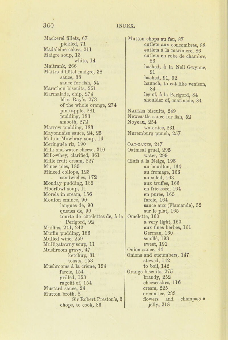 Mackerel fillets, 67 pickled, 71 Madaleine cakes, 211 Maigre soup, 13 white, 14 Maitranlc, 266 Mfiitre d’li6tel maigre, 38 sauce, 38 sauce for fish, 54 Marathon biscuits, 251 Marmalade, chip, 274 Mrs. Ray’s, 273 of the whole orange, 27 4 pine-apple, 281 pudding, 183 smooth, 272 Marrow pudding, 183 Mayonnaise sauce, 24, 25 Melton-Mowbray soup, 16 Meringu4e riz, 190 Milk-and-water cheese, 310 Milk-whey, clarified, 361 Mille fruit cream, 227 Mince pies, 185 Minced collops, 123 sandwiches, 172 Monday pudding, 185 Moorfowl soup, 11 Morels in cream, 156 Mouton emincd, 90 langues de, 90 queues de, 90 tourte de c6telettes de, k la Perigord, 92 Muffins, 241, 242 Muiiin pudding, 186 Mulled wine, 259 Mulligatawny soup, 11 Mushroom gravy, 47 ketchup, 31 toasts, 153 Mushrooms a la creme, 154 farcie, 154 grilled, 153 ragofitof, 154 Mustard sauce, 24 Mutton broth, 2 Sir Robert Preston’s, 3 chops, to cook, 86 Mutton chops an feu, 87 cutlets aux coucombres, 88 cutlets k la mariniere, 86 cutlets en robe de chambre, 86 hashed, k la Nell Gwnne, 91 hashed, 91, 92 haimch, to eat like venison, 84 leg of, 4 la Perigord, 84 shoulder of, marinade, 84 Naples biscuits, 249 Newcastle sauce for fish, 52 Noyeau, 254 water-ice, 231 Nuremburg punch, 257 Oat-cakes, 247 Oatmeal gruel, 295 water, 299 CEufs la Neige, 198 an bouillon, 164 an fromage, 166 an soled, 163 anx truffes, 166 en fricassee, 164 en pnrde, 165 farcie, 164 sauce aux (Flamande), 52 sur le plat, 165 Omelette, 160 a very light, 160 aux fines herbes, 161 German, 160 souffle, 193 sweet, 191 Onion sauce, 44 Onions and cucumbers, 147 stewed, 142 to bod, 142 Orange biscuits, 275 brandy, 252 cheesecakes, 116 cream, 225 cream ice, 233 flowers and champagne jeUy, 218