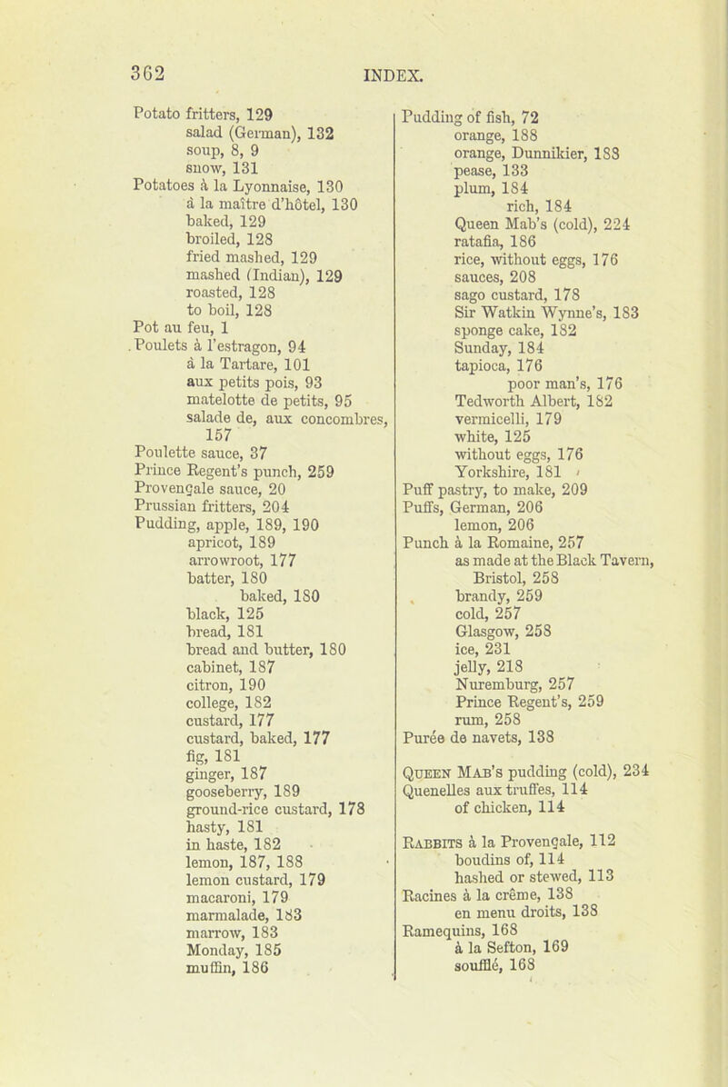 Potato fritters, 129 salad (Geiman), 132 soup, 8, 9 snow, 131 Potatoes k la Lyonnaise, 130 a la maitre d’hotel, 130 baked, 129 broiled, 128 fried mashed, 129 mashed (Indian), 129 roasted, 128 to boil, 128 Pot au feu, 1 Poulets a I’estragon, 94 a la Tartars, 101 aux petits pois, 93 matelotte de petits, 95 salade de, aux concombres, 157 Poulette sauce, 37 Prince Regent’s punch, 259 Provengale sauce, 20 Prussian fritters, 204 Pudding, apple, 189, 190 apricot, 189 arrowroot, 177 batter, 180 baked, 180 black, 125 bread, 181 bread and butter, 180 cabinet, 187 citron, 190 college, 182 custard, 177 custard, baked, 177 fig, 181 ginger, 187 gooseberiy, 189 ground-rice custard, 178 hasty, 181 in haste, 182 lemon, 187, 188 lemon custard, 179 macaroni, 179 marmalade, 183 marrow, 183 Monday, 185 muffin, 186 Pudding of fish, 72 orange, 188 orange, Dunniluer, 188 pease, 133 plum, 184 rich, 184 Queen Mab’s (cold), 224 ratafia, 186 rice, without eggs, 176 sauces, 208 sago custard, 178 Sir Watkin Wynne’s, 183 sponge cake, 182 Sunday, 184 tapioca, 176 poor man’s, 176 Tedworth Albert, 182 vermicelli, 179 white, 125 without eggs, 176 Yorkshire, 181 < Puff pastry, to make, 209 Puffs, German, 206 lemon, 206 Punch 4 la Romaine, 257 as made at the Black Tavern, Bristol, 258 . brandy, 259 cold, 257 Glasgow, 253 ice, 231 jelly, 218 Nuremburg, 257 Prince Regent’s, 259 rum, 258 Puree de navets, 138 Queen Mab’s puddmg (cold), 234 Quenelles auxtruffes, 114 of chicken, 114 Rabbits k la Provengale, 112 boudins of, 114 hashed or stewed, 113 Racines a la creme, 138 en menu droits, 138 Ramequins, 168 i la Sefton, 169 soufild, 168