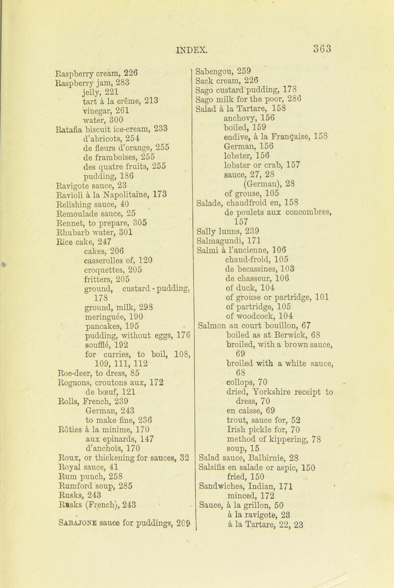 Kaspberry cream, 226 Raspben-y jam, 283 jeUy, 221 tart a la creme, 213 vinegar, 261 water, 300 Ratafia biscuit ice-cream, 233 d’abricots, 254 de fleiirs d’orange, 255 de framboises, 255 des quatre fruits, 255 pudding, 186 Ravigote sauce, 23 Ravioli i la Napolitaine, 173 Relishing sauce, 40 Remoulade sauce, 25 Rennet, to prepare, 305 Rhubarb water, 301 Rice cake, 247 cakes, 206 casserolles of, 120 croquettes, 205 fritters, 205 groimd, custard - pudding, 178 ground, milk, 293 meringuee, 190 pancakes, 195 pudding, without eggs, 176 sou£34, 192 for curries, to boU, 108, 109, 111, 112 Roe-deer, to dress, 85 Rognons, croutons aux, 172 de boeuf, 121 Rolls, French, 239 German, 243 to make fine, 236 Ruties la minime, 170 aux epinards, 147 d’auchois, 170 Roux, or thickening for sauces, 32 Royal sauce, 41 Rum punch, 258 Rumford soup, 285 Rusks, 243 Risks (Fr^ench), 243 Sabajone sauce for puddings, 209 Sabengou, 259 Sack cream, 226 Sago custard pudding, 178 Sago milk for the poor, 286 Salad k la Tartars, 158 anchovy, 156 boiled, 159 endive, a la Frangaise, 158 German, 156 lobster, 156 lobster or crab, 157 sauce, 27, 28 (German), 28 of grouse, 105 Salade, chaudfroid en, 158 de poulets aux concombres, 157 Sally lunns, 239 Salmagundi, 171 Salmi i I’ancienne, 106 chaud-froid, 105 de becassines, 103 de chasseur, 106 of duck, 104 of grouse or partridge, 101 of partridge, 105 of woodcock, 104 Salmon au court bouillon, 67 boiled as at Berwick, 68 broiled, with a brown sauce, 69 broiled with a white sauce, 68 coUops, 70 dried, Yorkshire receipt to dress, 70 en caisse, 69 trout, sauce for, 52 Irish pickle for, 70 method of kippering, 78 soup, 15 Salad sauce, Balbimie, 28 Salsifls en salade or aspic, 150 fried, 150 Sandwiches, Indian, 171 minced, 172 Sauce, i la grillon, 50 k la ravigote, 23 k la Tartare, 22, 23