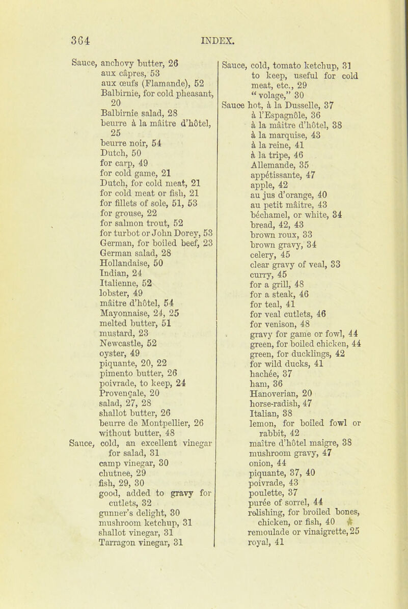 Sauce, anchovy hutter, 26 aux c&pres, 53 aux oeufs (Flamande), 52 Balbimie, for cold pheasant, 20 Balbimie salad, 28 beurre k la mSitre d’hOtel, 25 beume noir, 54 Dutch, 50 for carp, 49 for cold game, 21 Dutch, for cold meat, 21 for cold meat or fish, 21 for fillets of sole, 51, 53 for grouse, 22 for sabnon trout, 52 for turbot or John Dorey, 53 German, for boUed beef, 23 German salad, 28 Hollandaise, 50 Indian, 24 Italienne, 52 lobster, 49 mditre d’hOtel, 54 Mayonnaise, 24, 25 melted butter, 51 mustard, 23 Newcastle, 62 oyster, 49 piquante, 20, 22 pimento butter, 26 poivrade, to keep, 24 Provengale, 20 salad, 27, 28 shallot butter, 26 beurre de Montpellier, 26 without butter, 48 Sauce, cold, an excellent vinegar for salad, 31 camp vinegar, 30 chutnee, 29 fish, 29, 30 good, added to gravy for cutlets, 32 gunner’s delight, 30 mushroom ketchup, 31 shallot vinegar, 31 Tarragon vinegar, 31 Sauce, cold, tomato ketchup, 31 to keep, useful for cold meat, etc., 29 “ volage,” 30 Sauce hot, i la Dusselle, 37 4 I’EspagnOle, 36 a la maitre d’hotel, 38 k la marquise, 43 k la reine, 41 a la tripe, 46 Allemande, 35 app6tissante, 47 apple, 42 au jus d’orange, 40 au petit maitre, 43 bdchamel, or white, 34 bread, 42, 43 brown roux, 33 brown gravy, 34 celery, 45 clear gravy of veal, 33 cuny, 45 for a grill, 48 for a steak, 46 for teal, 41 for veal cutlets, 46 for venison, 48 gravy for game or fowl, 44 green, for boiled chicken, 44 green, for ducklings, 42 for wild ducks, 41 hachde, 37 ham, 36 Hanoverian, 20 horse-radish, 47 Italian, 38 lemon, for boiled fowl or rabbit, 42 maitre d’hStel maigre, 38 mushroom gravy, 47 onion, 44 piquante, 37, 40 poivrade, 43 poulette, 37 pur4e of sorrel, 44 raUshing, for broiled bones, chicken, or fish, 40 it remoulade or vinaigrette, 25 royal, 41