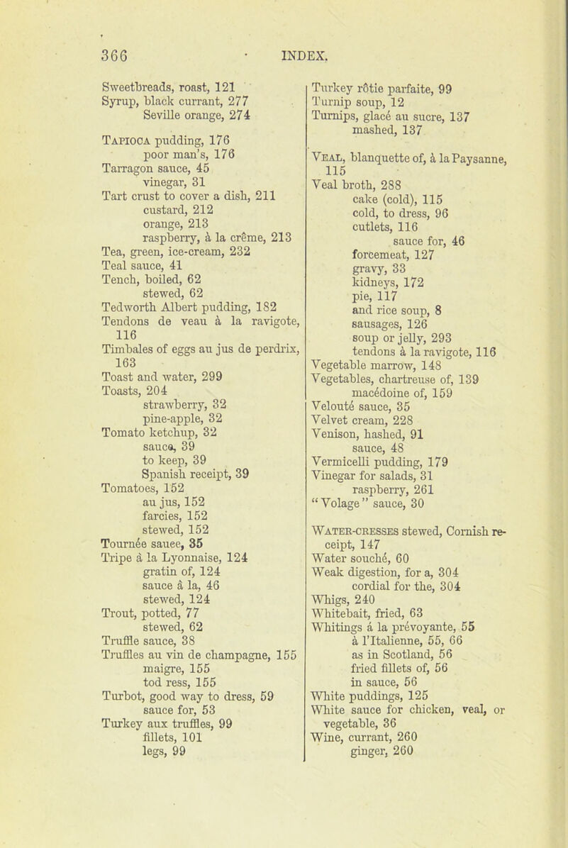 Sweetbreads, roast, 121 Syrup, black currant, 277 Seville orange, 274 Tapioca pudding, 176 poor man’s, 176 Tarragon sauce, 45 vinegar, 31 Tai-t crust to cover a disb, 211 custard, 212 orange, 213 raspberry, la creme, 213 Tea, green, ice-cream, 232 Teal sauce, 41 Tench, boiled, 62 stewed, 62 Ted worth Albert pudding, 182 Tendons de veau 4 la ravigote, 116 Timbales of eggs au jus de perdi-ix, 163 Toast and water, 299 Toasts, 204 strawberry, 32 pine-apple, 32 Tomato ketchup, 32 sauce, 39 to keep, 39 Spanish receipt, 39 Tomatoes, 152 au jus, 152 farcies, 152 stewed, 152 Tournde sauee, 35 Tripe d la Lyonnaise, 124 gratin of, 124 sauce d la, 46 stewed, 124 Trout, potted, 77 stewed, 62 Truffle sauce, 38 Tj'uffles au vin de champagne, 155 maigre, 155 tod ress, 155 Turbot, good way to dress, 59 sauce for, 53 Turkey aux truffles, 99 fillets, 101 legs, 99 Turkey rOtie parfaite, 99 Turnip soup, 12 Turnips, glace au sucre, 137 mashed, 137 Veal, blanquette of, k laPaysanne, 115 Veal broth, 288 cake (cold), 115 cold, to dress, 96 cutlets, 116 sauce for, 46 forcemeat, 127 gravy, 33 kidneys, 172 pie, 117 and rice soup, 8 sausages, 126 soup or jelly, 293 tendons d la ravigote, 116 Vegetable marrow, 148 Vegetables, chartreuse of, 139 macddoine of, 159 Veloutd sauce, 35 Velvet cream, 228 Venison, hashed, 91 sauce, 48 Vermicelli pudding, 179 Vinegar for salads, 31 raspberry, 261 “Volage” sauce, 30 Watee-cresses stewed, Cornish re- ceipt, 147 Water souch4, 60 Weak digestion, for a, 304 cordial for the, 304 Whigs, 240 Whitebait, fried, 63 Whitings a la prevoyante, 56 d I’ltalienne, 55, 66 as in Scotland, 56 fried fillets of, 56 in sauce, 56 White puddings, 125 White sauce for chicken, veal, or vegetable, 36 Wine, currant, 260 ginger, 260