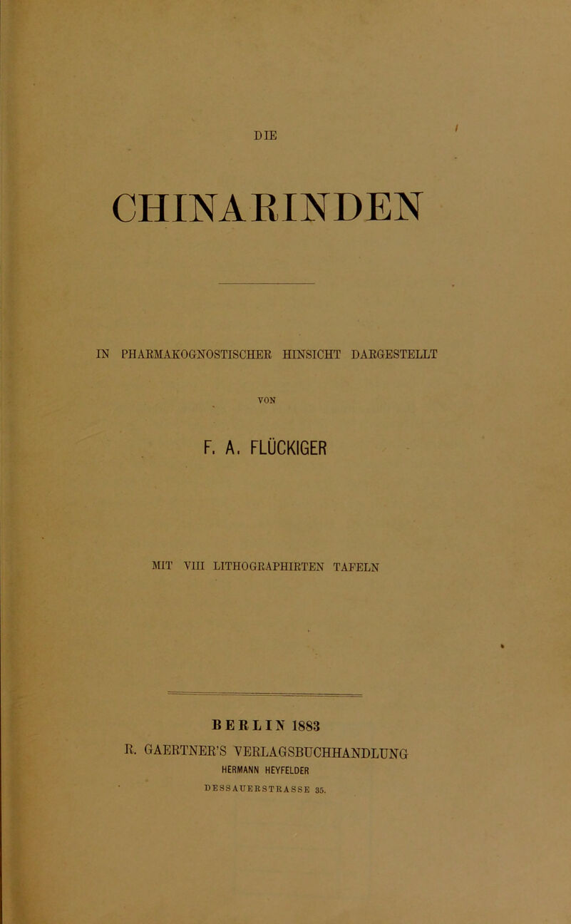 DIE CHINARINDEN IN PHAßMAKOGNOSTISCHER HINSICHT DARGESTELLT VON F, A. FLOCKIGER MIT VIII LITHOGRAPHIRTEN TAFELN BERLIN 1883 R. GAERTNER’S VERLAGSBUCHHANDLUNG HERMANN HEYFELDER DESSAUERSTRASSE 35.