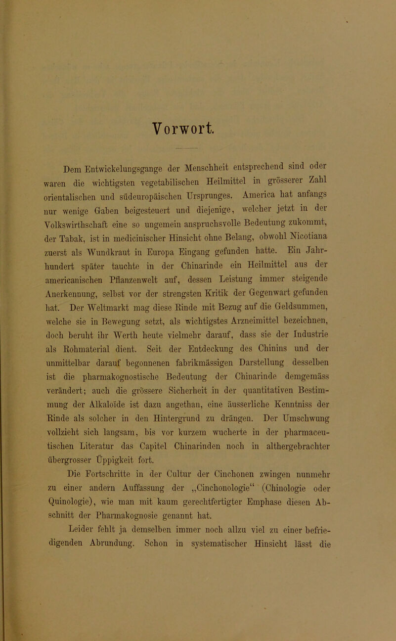 Vorwort. Dem Entwickelungsgange der Menschheit entsprechend sind oder waren die wichtigsten vegetabilischen Heilmittel in grösserer Zahl orientalischen und südeuropäischen Ursprunges. America hat anfangs nur wenige Gaben beigesteuert und diejenige, welcher jetzt in der Volkswirthschaft eine so ungemein anspruchsvolle Bedeutung zukommt, der Tabak, ist in medicinischer Hinsicht ohne Belang, obwohl Nicötiana zuerst als Wundkraut in Europa Eingang gefunden hatte. Ein Jahr- hundert später tauchte in der Chinarinde ein Heilmittel aus der americanischen Pflanzenwelt auf, dessen Leistung immer steigende Anerkennung, selbst vor der strengsten Kritik der Gegenwart gefunden hat. Der Weltmarkt mag diese Binde mit Bezug auf die Geldsummen, welche sie in Bewegung setzt, als wichtigstes Arzneimittel bezeichnen, doch beruht ihr Werth heute vielmehr darauf, dass sie der Industrie als Kolnnaterial dient. Seit der Entdeckung des Chinins und der unmittelbar darauf begonnenen fabrikmässigen Darstellung desselben ist die pharmakognostische Bedeutung der Chinarinde demgemäss verändert; auch die grössere Sicherheit in der quantitativen Bestim- mung der Alkaloide ist dazu angetban, eine äusserliche Kenntniss der Binde als solcher in den Hintergrund zu drängen. Der Umschwung vollzieht sich langsam, bis vor kurzem wucherte in der pharmaceu- tischen Literatur das Capitel Chinarinden noch in althergebrachter übergrosser Üppigkeit fort. Die Fortschritte in der Cultur der Cinchonen zwingen nunmehr zu einer andern Auffassung der „Cinchonologie“ (Chinologie oder Quinologie), wie man mit kaum gerechtfertigter Emphase diesen Ab- schnitt der Pharmakognosie genannt hat. Leider fehlt ja demselben immer noch allzu viel zu einer befrie- digenden Abrundung. Schon in systematischer Hinsicht lässt die