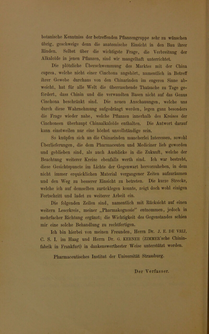 botanische Kenntniss dev betreffenden Pflanzengruppe sehr zu wünschen übrig, geschweige denn die anatomische Einsicht in den Bau ihrer Rinden. Selbst über die wichtigste Frage, die Verbreitung der Alkaloide in jenen Pflanzen, sind wir mangelhaft unterrichtet. Die plötzliche Überschwemmung des Marktes mit der China cuprea, welche nicht einer Cinchona angehört, namentlich in Betreff ihrer Gewebe durchaus von den Chinarinden im engeren Sinne ab- weicht, hat für alle Welt die überraschende Thatsache zu Tage ge- fördert, dass Chinin und die verwandten Basen nicht auf das Genus Cinchona beschränkt sind. Die neuen Anschauungen, welche uns durch diese Wahrnehmung aufgedrängt werden, legen ganz besonders die Frage wieder nahe, welche Pflanzen innerhalb des Kreises der Cinchoneen überhaupt Chinaalkaloide enthalten. Die Antwort darauf kann einstweilen nur eine höchst unvollständige sein. So knüpfen sich an die Chinarinden mancherlei Interessen, sowohl Überlieferungen, die dem Pharmaceuten und Mediciner lieb geworden und geblieben sind, als auch Ausblicke in die Zukunft, welche der Beachtung weiterer Kreise ebenfalls werth sind. Ich war bestrebt, diese Gesichtspuncte im Lichte der Gegenwart hervorzuheben, in dem nicht immer erquicklichen Material vergangener Zeiten aufzuräumen und den Weg zu besserer Einsicht zu betreten. Die kurze Strecke, welche ich auf demselben zurücklegen konnte, zeigt doch wohl einigen Fortschritt und ladet zu weiterer Arbeit ein. Die folgenden Zeilen sind, namentlich mit Rücksicht auf einen weitern Leserkreis, meiner „Pharmakognosie“ entnommen, jedoch in mehrfacher Richtung ergänzt; die Wichtigkeit des Gegenstandes schien mir eine solche Behandlung zu rechtfertigen. Ich bin hierbei von meinen Freunden, Herrn Dr. J. E. DE VRIJ, C. S. I. im Haag und Herrn Dr. G. KERNER (ZIMMER’sche Chinin- fabrik in Frankfurt) in dankenswerthester Weise unterstützt worden. Pharmaceutisches Institut der Universität Strassburg. Der Verfasser.