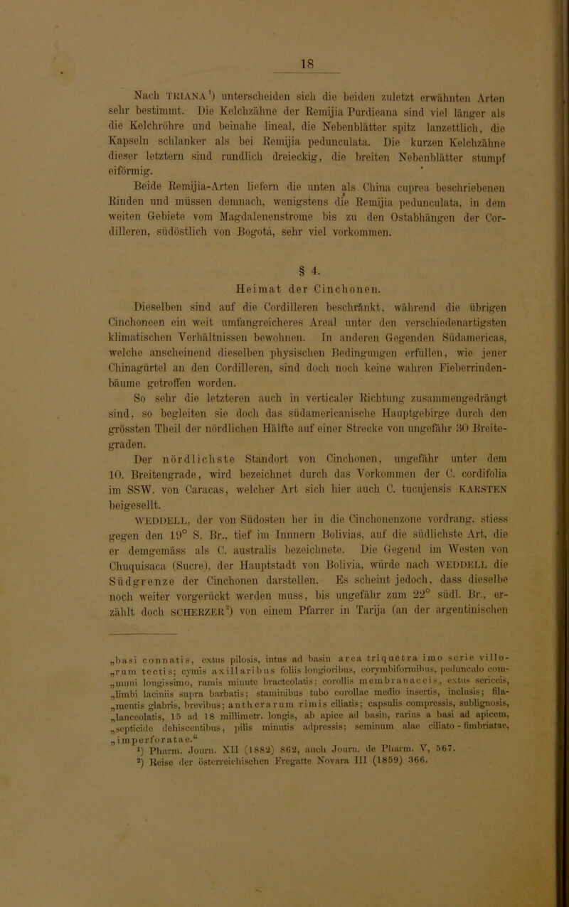 Nach tri ANA') unterscheiden sich die beiden zuletzt erwähnten Arten sehr bestimmt. Die Kolchzähne der Remijia Purdieana sind viel länger als die Kelchröhre und beinahe lineal, die Nebenblätter spitz lanzettlich, die Kapseln schlanker als bei Remijia pedunculata. Pie kurzen Kelchzähne dieser letztem sind rundlich dreieckig, die breiten Nebenblätter stumpf eiförmig. Beide Remijia-Arten liefern die unten als China cuprea beschriebenen Rinden und müssen demnach, wenigstens die Remijia pedunculata, in dem weiten Gebiete vom Magdalenenstrome bis zu den Ostabhängen der Cor- dilleren, südöstlich von Bogota, sehr viel Vorkommen. § 4. Heimat der Cinchoneu. Dieselben sind auf die Cordilleren beschränkt, während die übrigen Cinchoneen ein weit umfangreicheres Areal unter den verschiedenartigsten klimatischen Verhältnissen bewohnen. In anderen Gegenden Südamericas, welche anscheinend dieselben physischen Bedingungen erfüllen, wie jener Chinagürtel an den Cordilleren, sind doch noch keine wahren Fieberrinden- bäume getroffen worden. So sehr die letzteren auch in verticaler Richtung zusammengedrängt sind, so begleiten sie doch das südamericanische Hauptgebirge durch den grössten Theil der nördlichen Hälfte auf einer Strecke von ungefähr 30 Breite- graden. Der nördlichste Standort von Cinchonen, ungefähr unter dem 10. Breitengrade, wird bezeichnet durch das Vorkommen der C. cordifolia im SSW. von Caracas, welcher Art sich hier auch C. tucujensis KARSTEN beigesellt. WEDDELL, der von Südosten her in die Cinclionenzone vordrang, stiess gegen den 19° S. Br., tief im Innneru Bolivias, auf die südlichste Art, die er demgemäss als C. australis bezeichnete. Die Gegend im Westen von Chuquisaca (Sucre), der Hauptstadt von Bolivia, würde nach weddell die Südgrenze der Cinchonen darstellen. Es scheint jedoch, dass dieselbe noch weiter vorgerückt werden muss, bis ungefähr zum 22° siidl. Br., er- zählt doch SCHERZ ER2) von einem Pfarrer in Tarija (an der argentinischen „basi connatis, extus pilosis, intus ad basin area triquetra iino Serie villo- „rum tcctis; cymis axillaribus foliis longioribus, covymbiformihus, pcduneub com- „muni longissimo, ramis minute bracteolatis; corollis membranaccis., extus sericeis, „liinbi laciniis supra barbatis; staiuinibus tubo corollae medio insortis, inclusis; fila- „mentiß glabris, bvevibus; antherarum l'imis ciliatis; capsulis compressis, sublignosis, „lanceolatis, 15 ad 18 millimetr. longis, ab apice ad basin, rarius a liasi ad apicem, „septicide dehiscentibus, pilis minntis adpressis; scminum alae ciliato - fimbriatae, „imperforatae.“ 1) Pharm. Journ. XII (1882) 862, auch Joum. de Pharm. V, 567. 2) Reise der österreichischen Fregatte Novara III (1859) 366.