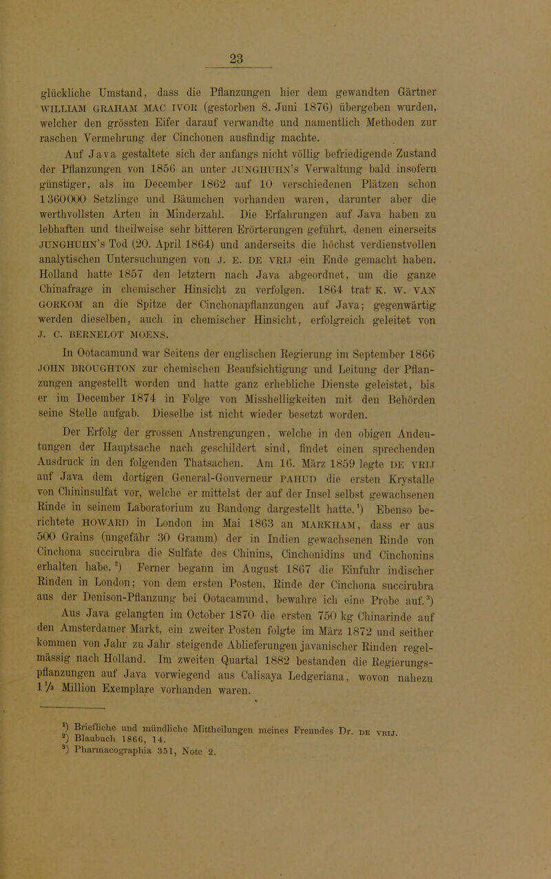 glückliche Umstand, dass die Pflanzungen liier dem gewandten Gärtner WILLIAM GRAHAM MAC IYOR (gestorben 8. Juni 1876) übergeben wurden, welcher den grössten Eifer darauf verwandte und namentlich Methoden zur raschen Vermehrung der Cinclionen ausfindig machte. Auf Java gestaltete sich der anfangs nicht völlig befriedigende Zustand der Pflanzungen von 1856 an unter junghuiin’s Verwaltung bald insofern günstiger, als im December 1862 auf 10 verschiedenen Plätzen schon 1360000 Setzlinge und Bäumchen vorhanden waren, darunter aber die werthvollsten Arten in Minderzahl. Die Erfahrungen auf Java haben zu lebhaften und theilweise sehr bitteren Erörterungen geführt, denen einerseits junghuiin’s Tod (20. April 1864) und anderseits die höchst verdienstvollen analytischen Untersuchungen von j. E. DE vri.i -ein Ende gemacht haben. Holland hatte 1857 den letztem nach Java abgeordnet, um die ganze Chinafrage in chemischer Hinsicht zu verfolgen. 1864 trat K. w. van GORKOM an die Spitze der Cinchonapflanzungen auf Java; gegenwärtig werden dieselben, auch in chemischer Hinsicht, erfolgreich geleitet von J. C. BERNELOT MOENS. In Ootacamund war Seitens der englischen Regierung im September 1866 JOHN broughton zur chemischen Beaufsichtigung und Leitung der Pflan- zungen angestellt worden und hatte ganz erhebliche Dienste geleistet, bis er im December 1874 in Folge von Misshelligkeiten mit den Behörden seine Stelle aufgab. Dieselbe ist nicht wieder besetzt worden. Der Erfolg der grossen Anstrengungen, welche in den obigen Andeu- tungen der Hauptsache nach geschildert sind, findet einen sprechenden Ausdruck in den folgenden Thatsachen. Am 16. März 1859 legte de vri.t auf Java dem dortigen General-Gouverneur paiiud die ersten Krystalle von Chininsulfat vor, welche er mittelst der auf der Insel selbst gewachsenen Rinde in seinem Laboratorium zu Bandong dargestellt hatte.') Ebenso be- richtete howard in London im Mai 1863 an markiiam, dass er aus 500 Grains (ungefähr 30 Gramm) der in Indien gewachsenen Rinde von Cinchona succirubra die Sulfate des Chinins, Cinchonidins und Cinclionins erhalten habe.* 2) Ferner begann im August 1867 die Einfuhr indischer Rinden in London; von dem ersten Posten, Rinde der Cinchona succirubra aus der Donison-Pflanzung bei Ootacamund, bewahre ich eine Probe auf.3) Aus Java gelangten im October 1870 die ersten 750 kg Chinarinde auf den Amsterdamer Markt, ein zweiter Posten folgte im März 1872 und seither kommen von Jahr zu Jahr steigende Ablieferungen javanischer Rinden regel- mässig nach Holland. Im zweiten Quartal 1882 bestanden die Regierungs- pflanzungen auf Java vorwiegend aus Calisaya Ledgeriana, wovon nahezu 1 h Million Exemplare vorhanden waren. *) Briefliche und mündliche Mittheilungen meines Freundes Dr. de vkij 2) Blaubuch 1866, 14. 8) Pharmacographia 351, Note 2.