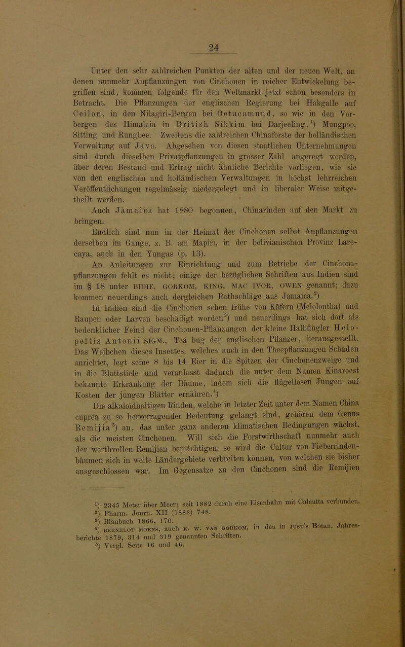 Unter den sein- zahlreichen Punkten der alten und der neuen Welt, an denen nunmehr Anpflanzungen von Cinchonen in reicher Entwickelung be- griffen sind, kommen folgende für den Weltmarkt jetzt schon besonders in Betracht. Die Pflanzungen der englischen Regierung hei Hakgalle auf Ceilon, in den Nilagiri-Bergen bei Ootacamund, so wie in den Vor- bergen des Himalaia in British Sikkim bei Darjeeling, ') Mungpoo, Sitting und Rungbee. Zweitens die zahlreichen Chinaforste der holländischen Verwaltung auf Java. Abgesehen von diesen staatlichen Unternehmungen sind durch dieselben Privatpflanzungen in grosser Zahl angeregt worden, über deren Bestand und Ertrag nicht ähnliche Berichte vorliegen, wie sie von den englischen und holländischen Verwaltungen in höchst lehrreichen Veröffentlichungen regelmässig niedergelegt und in liberaler Weise mitge- theilt werden. Auch Jamaica hat 1880 begonnen, Chinarinden auf den Markt zu bringen. Endlich sind nun in der Heimat der Cinchonen selbst Anpflanzungen derselben im Hange, z. B. am Mapiri, in der bolivianischen Provinz Lare- caya, auch in den Yungas (p. 13). An Anleitungen zur Einrichtung und zum Betriebe der Cincliona- pflanzungen fehlt es nicht; einige der bezüglichen Schriften aus Indien sind im § 18 unter BIDIE, GORKOM, KING, MAC IVOR, OWEN genannt; dazu kommen neuerdings auch dergleichen Rathschläge aus Jamaica.) In Indien sind die Cinchonen schon frühe von Käfern (Melolontlia) und Raupen oder Larven beschädigt worden1 * 3) und neuerdings hat sich dort als bedenklicher Feind der Cinchonen-Pflanzungen der kleine Halbflügler Helo- peltis Antonii SIGM., Teä bug der englischen Pflanzer, herausgestellt. Das Weibchen dieses Insectes, welches auch in den Theepflanzungen Schaden anrichtet, legt seine 8 bis 14 Eier in die Spitzen der Cinchonenzweige und in die Blattstiele und veranlasst dadurch die unter dem Namen Kinaroest bekannte Erkrankung der Bäume, indem sich die flügellosen Jungen auf Kosten der jungen Blätter ernähren.4) Die alkaloidhaltigen Rinden, welche in letzter Zeit unter dem Namen China cuprea zu so hervorragender Bedeutung gelangt sind, gehören dem Genus Remijia5) an, das unter ganz anderen klimatischen Bedingungen wächst, als die meisten Cinchonen. Will sich die Forstwirthschaft nunmehr auch der werthvollen Remijien bemächtigen, so wird die Cultur von Fieberrinden- bäumen sich in weite Ländergebiete verbreiten können, von welchen sie bisher ausgeschlossen war. Im Gegensätze zu den Cinchonen sind die Remijien 1) 2345 Meter über Meer; seit 1882 durch eine Eisenbahn mit Calcutta verbunden. 2) Pharm. Journ. XII (1882) 748. 3) Blaubuch 1860, 170. . , n T i 4) bkhnklot mobns, auch k. w. van gobkom, in den m just s Botan. Jahres- berichte 1879, 314 und 319 genannten Schriften. 8) Vergl. Seite 16 und 40.