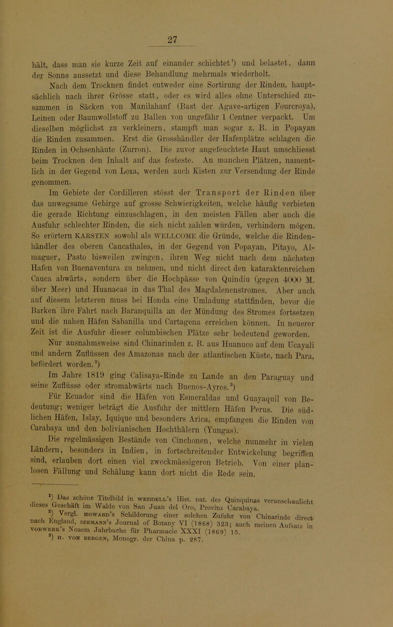 hält, dass man sie kurze Zeit auf einander schicktet') und belastet, dann der Sonne aussetzt und diese Behandlung mehrmals wiederholt. Nach dem Trocknen findet entweder eine Sortirung der Rinden, haupt- sächlich nach ihrer Grösse statt, oder es wird alles ohne Unterschied zu- sammen in Säcken von Manilahanf (Bast der Agave-artigen Fourcroya), Leinen oder Baumwollstoff zu Ballen von ungefähr 1 Centner verpackt. Um dieselben möglichst zu verkleinern, stampft man sogar z. B. in Popayan die Rinden zusammen. Erst die Grosshändler der Hafenplätze schlagen die Rinden in Ocksenhäutc (Zurron). Die zuvor angefeuchtete Haut umschliesst heim Trocknen den Inhalt auf das festeste. An manchen Plätzen, nament- lich in der Gegend von Loxa, werden auch Kisten zur Versendung der Rinde genommen. Im Gebiete der Cordilleren stösst der Transport der Rinden über das unwegsame Gebirge auf grosse Schwierigkeiten, welche häufig verbieten die gerade Richtung einzuschlagen, in den meisten Fällen aber auch die Ausfuhr schlechter Rinden, die sich nicht zahlen würden, verhindern mögen. So erörtern karsten sowohl als WELLCOME die Gründe, welche die Rinden- händler des oberen Caucathales, in der Gegend von Popayan, Pitayo, Al- maguer, Pasto bisweilen zwingen, ihren Weg nicht nach dem nächsten Hafen von Buenaventura zu nehmen, und nicht direct den kataraktenreichen Cauca abwärts, sondern über die Hochpässe von Quindiu (gegen 4000 M. über Meer) und Huanacas in das Thal des Magdalencnstromes. Aber auch auf diesem letzteren muss bei Honda eine Umladung stattfinden, bevor die Barken ihre Fahrt nach Baranquilla an der Mündung des Stromes fortsetzen und die nahen Häfen Sabanilla und Cartagena erreichen können. In neuerer Zeit ist die Ausfuhr dieser columbischen Plätze sehr bedeutend geworden. Nur ausnahmsweise sind Chinarinden z. B. aus Huanuco auf dem Ucayali und andern Zuflüssen des Amazonas nach der atlantischen Küste, nach Para, befördert worden.* 2) Im Jahre 1819 ging Calisaya-Rinde zu Lande an den Paraguay und seine Zuflüsse oder stromabwärts nach Buenos-Ayres.3) Für Ecuador sind die Häfen von Esmeraldas und Guayaquil von Be- deutung; weniger beträgt die Ausfuhr der raittlern Häfen Perus. Die süd- lichen Häfen, Islay, Iquique und besonders Arica, empfangen die Rinden von Carabaya und den bolivianischen Hockthälern (Yungas). Die regelmässigen Bestände von Cinchonen, welche nunmehr in vielen Ländern, besonders in Indien, in fortschreitender Entwickelung begriffen sind, erlauben dort einen viel zweckmässigeren Betrieb. Von einer plan- losen Fällung und Schälung kann dort nicht die Rede sein. *) Das schöne Titelbild in weddell’s Hist. nat. des Quinquinas veranschaulicht dieses^ Geschäft im Walde von San Juan dcl Oro, Provinz Carabaya. ) Vergl. howard’s Schilderung einer solchen Zufuhr von Chinarinde direct- nach England, seemann’s Journal of Botany VI (1868) 323; auch meinen Aufsatz in vorwkrk s Neuem Jahrbuche für Pharmacie XXXI (1809) 15. 3) h. von bergen, Monogr. der China p. 287.