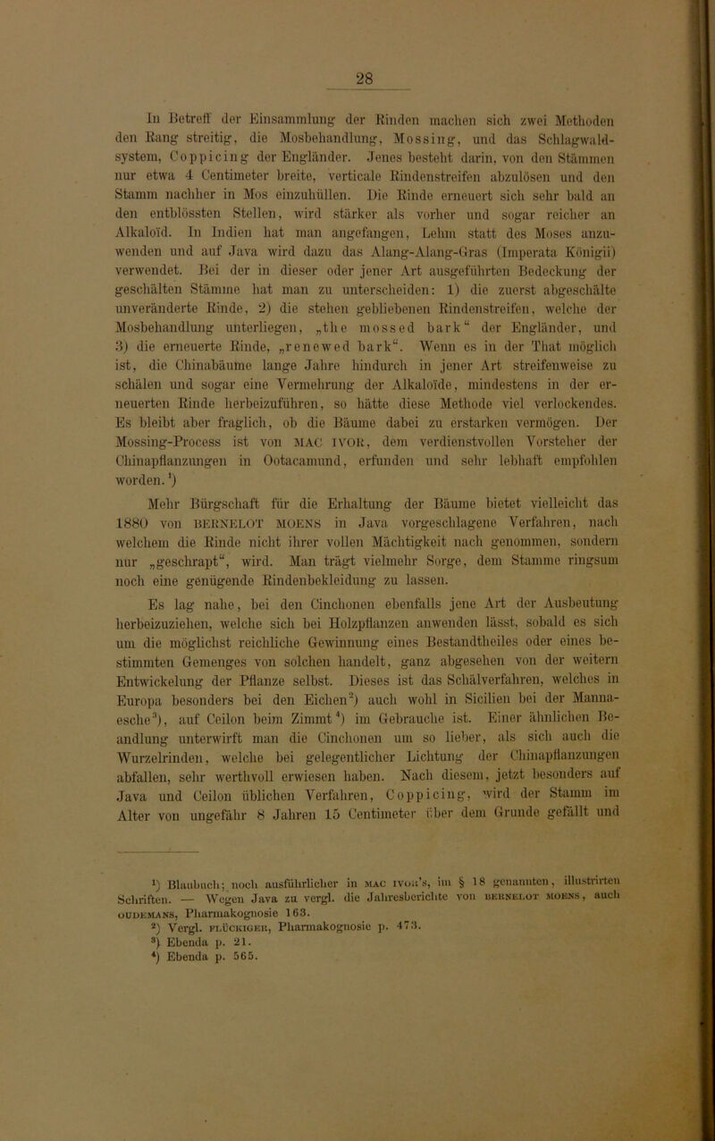 In Betreff der Einsammlung der Binden machen sich zwei Methoden den Rang streitig, die Mosbehandlung, Mos sing, und das Schlagwald- system, Coppicing der Engländer. Jenes besteht darin, von den Stämmen nur etwa 4 Centimeter breite, verticale Rindenstreifen abzulösen und den Stamm nachher in Mos einzuhüllen. Die Rinde erneuert sich sehr bald an den entblössten Stellen, wird stärker als vorher und sogar reicher an Alkaloid. In Indien hat man angefangen, Lehm statt des Moses anzu- wenden und auf Java wird dazu das Alang-Alang-Gras (Imperata Königii) verwendet. Bei der in dieser oder jener Art ausgeführten Bedeckung der geschälten Stämme hat man zu unterscheiden: 1) die zuerst abgeschälte unveränderte Rinde, 2) die stehen gebliebenen Rindenstreifen, welche der Mosbehandlung unterliegen, „the mossed bark“ der Engländer, und 3) die erneuerte Rinde, „renewed bark“. Wenn es in der That möglich ist, die Chinabäume lange Jahre hindurch in jener Art streifenweise zu schälen und sogar eine Vermehrung der Alkaloide, mindestens in der er- neuerten Rinde herbeizuführen, so hätte diese Methode viel verlockendes. Es bleibt aber fraglich, ob die Bäume dabei zu erstarken vermögen. Der Mossing-Process ist von MAC 1VOK, dem verdienstvollen Vorsteher der Chinapflanzungen in Ootacamund, erfunden und sehr lebhaft empfohlen worden.') Mehr Bürgschaft für die Erhaltung der Bäume bietet vielleicht das 1880 von BERNELOT MOENS in Java vorgeschlagene Verfahren, nach welchem die Rinde nicht ihrer vollen Mächtigkeit nach genommen, sondern nur „geschrapt“, wird. Man trägt vielmehr Sorge, dem Stamme ringsum noch eine genügende Rindenbekleidung zu lassen. Es lag nahe, bei den Cinchonen ebenfalls jene Art der Ausbeutung herbeizuziehen, welche sich bei Holzpflanzen anwenden lässt, sobald es sich um die möglichst reichliche Gewinnung eines Bestandtlieiles oder eines be- stimmten Gemenges von solchen handelt, ganz abgesehen von der weitern Entwickelung der Pflanze selbst. Dieses ist das Schälverfahren, welches in Europa besonders bei den Eichen2) auch wohl in Sicilien bei der Manna- esche3), auf Ceilon beim Zimmt4) im Gebrauche ist. Einer ähnlichen Be- andlung unterwirft man die Cinchonen um so lieber, als sich auch die Wurzelrinden, welche bei gelegentlicher Lichtung der Chinapflanzungen abfallen, sehr werthvoll erwiesen haben. Nach diesem, jetzt besonders auf Java und Ceilon üblichen Verfahren, Coppicing, wird der Stamm im Alter von ungefähr 8 Jahren 15 Centimeter über dem Grunde gefällt und *) Blau buch; noch ausführlicher in mac ivou’s, im § 18 genannten, illustrirtcn Schriften. — Wegen Java zu vergl. die Jahresberichte von bkknelot moens, such oudemans, Pharmakognosie 163. *) Vergl. FI.ÜCKIGER, Pharmakognosie p. 473. 8) Ebenda p. 21. *) Ebenda p. 565.