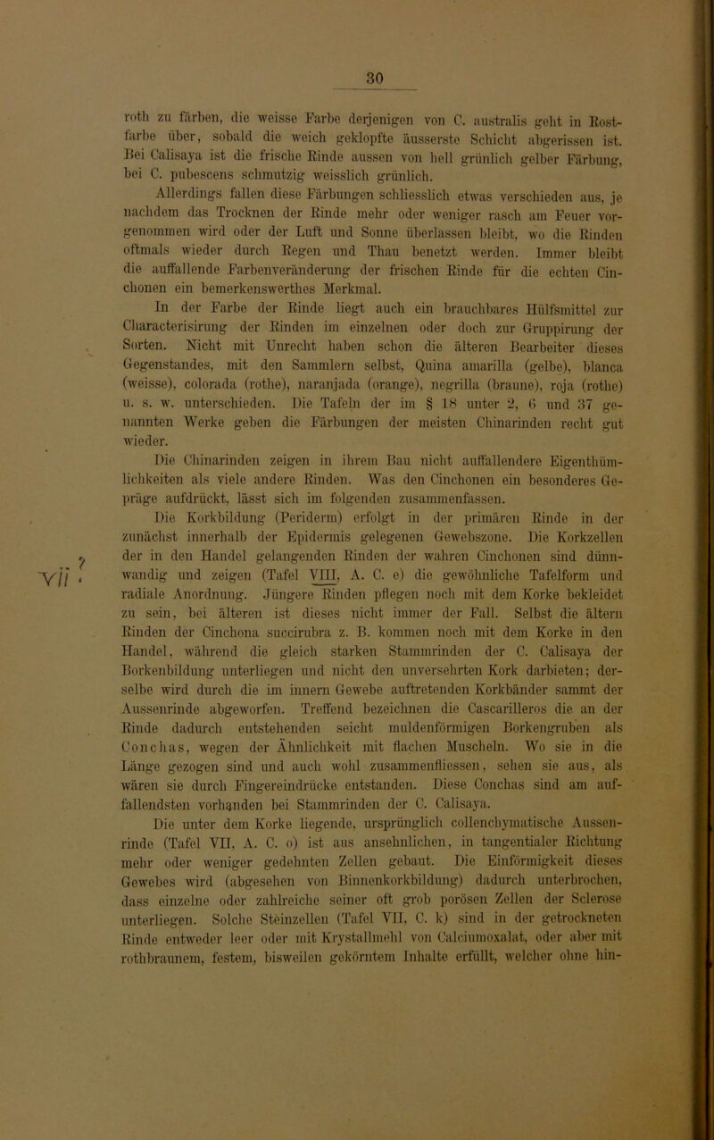 .. ? 'Vll « rotli zu färben, die weisse Farbe derjenigen von C. australis geht in Rost- taibe über, sobald die weich geklopfte iiusserste Schicht abgerissen ist. Bei Calisaya ist die frische Binde aussen von hell grünlich gelber Färbung, bei C. pubescens schmutzig weisslich grünlich. Allerdings fallen diese Färbungen schliesslich etwas verschieden aus, je nachdem das Trocknen der Kinde mehr oder weniger rasch am Feuer vor- genommen wird oder der Luft und Sonne überlassen bleibt, wo die Rinden oftmals wieder durch Kegen und Thau benetzt werden. Immer bleibt die auffallende Farbenveränderung der frischen Rinde für die echten Cin- chonen ein bemerkenswerthes Merkmal. In der Farbe der Rinde liegt auch ein brauchbares Hülfsmittel zur Characterisirung der Rinden im einzelnen oder doch zur Gruppirung der Sorten. Nicht mit Unrecht haben schon die älteren Bearbeiter dieses Gegenstandes, mit den Sammlern selbst, Quina amarilla (gelbe), blanca (weisse), colorada (rothe), naranjada (orange), negrilla (braune), roja (rothe) u. s. w. unterschieden. Die Tafeln der im § 18 unter 2, 6 und 37 ge- nannten Werke geben die Färbungen der meisten Chinarinden recht gut wieder. Die Chinarinden zeigen in ihrem Bau nicht auffallendere Eigenthüm- lichkeiten als viele andere Rinden. Was den Cinchonen ein besonderes Ge- präge aufdrückt, lässt sich im folgenden zusammenfassen. Die Korkbildung (Periderm) erfolgt in der primären Rinde in der zunächst innerhalb der Epidermis gelegenen Gewebszone. Die Korkzellen der in den Handel gelangenden Rinden der wahren Cinchonen sind dünn- wandig und zeigen (Tafel VIII, A. C. e) die gewöhnliche Tafelform und radiale Anordnung. Jüngere Rinden pflegen noch mit dem Korke bekleidet zu sein, bei älteren ist dieses nicht immer der Fall. Selbst die ältern Rinden der Cinchona succirubra z. B. kommen noch mit dem Korke in den Handel, während die gleich starken Stammrinden der C. Calisaya der Borkenbildung unterliegen und nicht den unversehrten Kork darbieten; der- selbe wird durch die im innern Gewebe auftretenden Korkbänder sammt der Aussenrinde abgeworfen. Treffend bezeichnen die Cascarilleros die an der Rinde dadurch entstehenden seicht muldenförmigen Borkengruben als Conchas, wegen der Ähnlichkeit mit flachen Muscheln. Wo sie in die Länge gezogen sind und auch wohl Zusammenflüssen, sehen sie aus, als wären sie durch Fingereindrücke entstanden. Diese Conchas sind am auf- fallendsten vorhanden bei Stammrinden der C. Calisaya. Die unter dem Korke liegende, ursprünglich collenchymatische Aussen- rinde (Tafel VII, A. C. o) ist aus ansehnlichen, in tangentialer Richtung mehr oder weniger gedehnten Zellen gebaut. Die Einförmigkeit dieses Gewebes wird (abgesehen von Binnenkorkbildung) dadurch unterbrochen, dass einzelne oder zahlreiche seiner oft grob porösen Zellen der Sclerose unterliegen. Solche Steinzellen (Tafel VII, C. k) sind in der getrockneten Kinde entweder leer oder mit Krystallmehl von Calciumoxalat, oder aber mit rothbraunem, festem, bisweilen gekörntem Inhalte erfüllt, welcher ohne hin-
