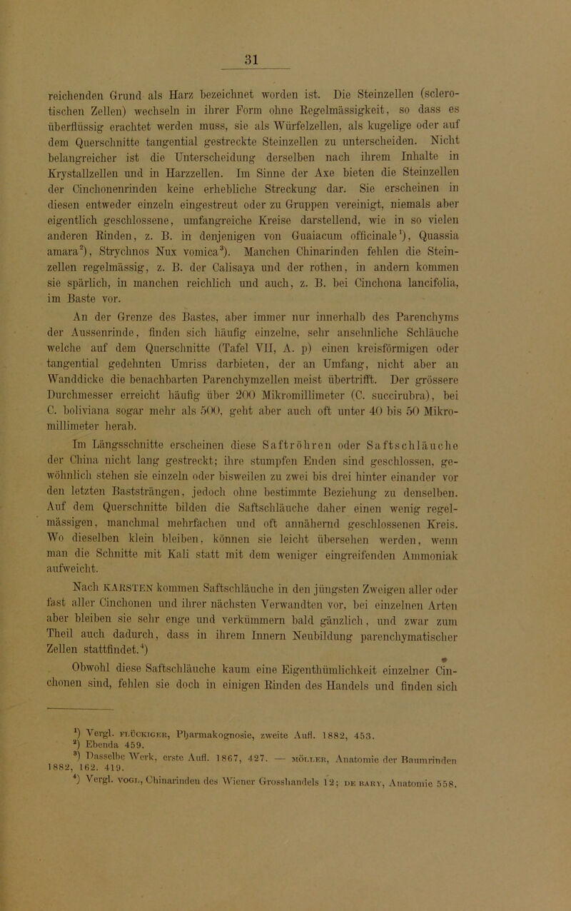 reichenden Grund als Harz bezeichnet worden ist. Die Steinzellen (sclero- tischen Zellen) wechseln in ihrer Form ohne Regelmässigkeit, so dass es überflüssig erachtet werden muss, sie als Würfelzellen, als kugelige oder auf dem Querschnitte tangential gestreckte Steinzellen zu unterscheiden. Nicht belangreicher ist die Unterscheidung derselben nach ihrem Inhalte in Krystallzellen und in Harzzellen. Im Sinne der Axe bieten die Steinzellen der Cinchonenrinden keine erhebliche Streckung dar. Sie erscheinen in diesen entweder einzeln eingestreut oder zu Gruppen vereinigt, niemals aber eigentlich geschlossene, umfangreiche Kreise darstellend, wie in so vielen anderen Rinden, z. B. in denjenigen von Guaiacum officinale’), Quassia amara2), Stryclinos Nux vomica3). Manchen Chinarinden fehlen die Stein- zellen regelmässig, z. B. der Calisaya und der rothen, in andern kommen sie spärlich, in manchen reichlich und auch, z. B. bei Cinchona lancifolia, im Baste vor. An der Grenze des Bastes, aber immer nur innerhalb des Parenchyms der Aussenrinde, finden sich häufig einzelne, sehr ansehnliche Schläuche welche auf dem Querschnitte (Tafel VH, A. p) einen kreisförmigen oder tangential gedehnten Umriss darbieten, der an Umfang, nicht aber an Wanddicke die benachbarten Parenchymzellen meist übertrifft. Der grössere Durchmesser erreicht häufig über 200 Mikromillimeter (C. succirubra), bei C. boliviana sogar mehr als 500, geht aber auch oft unter 40 bis 50 Mikro- millimeter herab. Im Längsschnitte erscheinen diese Saft röhren oder Saftschläuche der China nicht lang gestreckt; ihre stumpfen Enden sind geschlossen, ge- wöhnlich stehen sie einzeln oder bisweilen zu zwei bis drei hinter einander vor den letzten Baststrängen, jedoch ohne bestimmte Beziehung zu denselben. Auf dem Querschnitte bilden die Saftschläuche daher einen wenig regel- mässigen, manchmal mehrfachen und oft annähernd geschlossenen Kreis. Wo dieselben klein bleiben, können sie leicht übersehen werden, wenn man die Schnitte mit Kali statt mit dem weniger eingreifenden Ammoniak aufweicht. Nach karsten kommen Saftschläuche in den jüngsten Zweigen aller oder last aller Cinchonen und ihrer nächsten Verwandten vor, bei einzelnen Arten aber bleiben sie sehr enge und verkümmern bald gänzlich, und zwar zum Theil auch dadurch, dass in ihrem Innern Neubildung parenchymatischer Zellen stattfindet. Q Obwohl diese Saftschläuche kaum eine EigentMmldchkeit einzelner Cin- chonen sind, fehlen sie doch in einigen Rinden des Handels und finden sich X) Vergl. flockiger, Pharmakognosie, zweite Aufl. 1882, 453. a) Ebenda 459. 8) Dasselbe Werk, erste Aufl. 1867, 4 27. — möt.ler, Anatomie der Baumrinden 1882, 162. 419. ) Veigl. vogl, Chinarinden des Wiener Grosshandels 12; he bary, Anatomie 558.