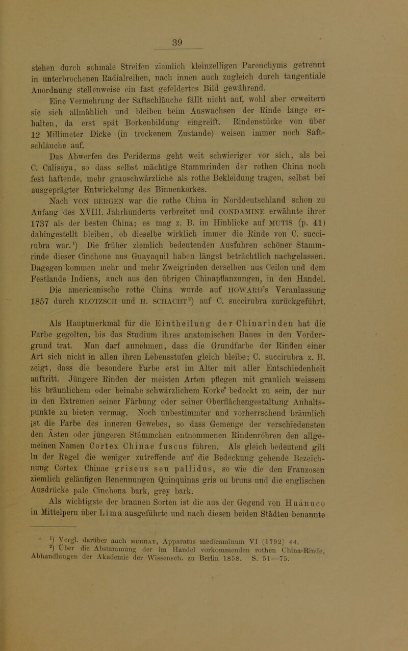 stehen durch schmale Streifen ziemlich kleinzelligen Parenchyms getrennt in unterbrochenen Radialreihen, nach innen auch zugleich durch tangentiale Anordnung stellenweise ein fast gefeldertes Bild gewährend. Eine Vermehrung der Saftschläuche fällt nicht auf, wohl aber erweitern sie sich allmählich und bleiben beim Auswachsen der Rinde lange er- halten, da erst spät Borkenbildung eingreift. Rindenstücke von über 12 Millimeter Dicke (in trockenem Zustande) weisen immer noch Saft- schläuche auf. Das Abwerfen des Periderms geht weit schwieriger vor sich, als bei C. Calisaya, so dass selbst mächtige Stammrinden der rothen China noch fest haftende, mehr grauschwärzliche als rothe Bekleidung tragen, selbst bei ausgeprägter Entwickelung des Binnenkorkes. Nach von BERGEN war die rothe China in Norddeutschland schon zu Anfang des XVIII. Jahrhunderts verbreitet und CONDAMTNE erwähnte ihrer 1737 als der besten China; es mag z. B. im Hinblicke auf MUTES (p. 41) dahingestellt bleiben, ob dieselbe wirklich immer die Rinde von C. succi- rubra war.') Die früher ziemlich bedeutenden Ausfuhren schöner Stamm- rinde dieser Cinchone aus Guayaquil haben längst beträchtlich nachgelassen. Dagegen kommen mehr und mehr Zweigrinden derselben aus Ceilon und dem Pestlande Indiens, auch aus den übrigen Chinapflanzungen, in den Handel. Die aincricanische rothe China wurde auf HO'WARD’s Veranlassung 1857 durch KLOTZSCii und H. SCHACHT1 2) auf C. succirubra zurückgeführt. Als Hauptmerkmal für die Eintheilung der Chinarinden hat die Farbe gegolten, bis das Studium ihres anatomischen Baues in den Vorder- grund trat. Man darf annchmen, dass die Grundfarbe der Rinden einer Art sich nicht in allen ihren Lebensstufen gleich bleibe; C. succirubra z. B. zeigt, dass die besondere Farbe erst im Alter mit aller Entschiedenheit auftritt. Jüngere Rinden der meisten Arten pflegen mit graulich weissem bis bräunlichem oder beinahe schwärzlichem Korke* bedeckt zu sein, der nur in den Extremen seiner Färbung oder seiner Oberflächengestaltung Anhalts- punkte zu bieten vermag. Noch unbestimmter und vorherrschend bräunlich ist die Farbe des inneren Gewebes, so dass Gemenge der verschiedensten den Asten oder jüngeren Stämmchen entnommenen Rindenröhren den allge- meinen Namen Cortex Chinae fuscus führen. Als gleichbedeutend gilt ln der Regel die weniger zutreffende auf die Bedeckung gehende Bezeich- nung Cortex Chinae griseus seu pallidus, so wie die den Franzosen ziemlich geläufigen Benennungen Quinquinas gris ou bruns und die englischen Ausdrücke pale Cinchona bark, grey bark. Als wichtigste der braunen Sorten ist die aus der Gegend von Huänuco in Mittelperu über L i m a ausgeführte und nach diesen beiden Städten benannte 1) Yevgl. darüber auch mukray, Apporatus medicaminum VI (1792) 44. 2) Über die Abstammung der im Handel vorkommenden rothen China-Rinde, Abhandlungen der Akademie der Wissensch. zu Berlin 1858. S. 51—75.