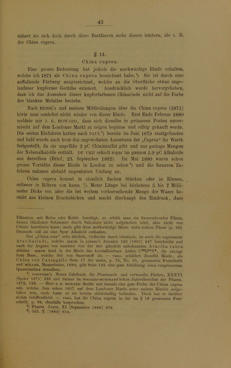 nähert sie sich doch durch diese Bastfasern mehr diesen letztem, als z. B. der China cuprea. § 11- China cuprea. Eine grosse Bedeutung hat jedoch die merkwürdige Rinde erhalten, welche ich 1871 als China cuprea bezeichnet habe.1) Sie ist durch eine auffallende Färbung ausgezeichnet, welche an die Oberfläche etwas ange- laufener kupferner G-eräthe erinnert. Ausdrücklich wurde hervorgehoben, dass ich das Aussehen dieser kupferfarbenen Chinarinde nicht auf die Farbe des blanken Metalles beziehe. Nach hesse’s und meinen Mittheilungen über die China cuprea (1871) hörte man zunächst nicht wieder von dieser Rinde. Erst Ende Februar 1880 meldete mir j. e. howard, dass sich dieselbe in grösseren Posten unver- mischt auf dem Londoner Markt zu zeigen beginne und eifrig gekauft werde. Die ersten Einfuhren hatten nach PAUL2) bereits im Juni 1879 stattgefunden und bald wurde auch trotz des ungewohnten Aussehens der „Cuprea“ ihr Werth festgestellt, da sie ungefähr 2 pC Chininsulfat gibt und nur geringe Mengen der Nebenalkaloide enthält, de vrij erhielt sogar im ganzen 5.9 pC Alkaloide aus derselben (Brief, 23. September 1882). Im Mai 1880 waren schon grosse Vorräthe dieser Rinde in London zu sehen3) und die ferneren Zu- fuhren nahmen alsbald ungeahnten Umfang an. China cuprea kommt in ziemlich flachen Stücken oder in Rinnen, seltener in Röhren von kaum ‘/s Meter Länge bei höchstens 5 bis 7 Milli- meter Dicke vor, aber die bei weitem vorherrschende Menge der Waare be- steht aus kleinen Bruchstücken und macht überhaupt den Eindruck, dass Filtration mit Bolus oder Kolile beseitigt, so erhält man ein fluorescirendes Filtrat, dessen bläulicher Schimmer durch Salzsäure nicht aufgehoben wird, also nicht von Chinin herrühren kann; auch gibt diese merkwürdige Rinde nicht rotlien Theer (p. 58). Dennoch soll sie eine Spur Alkaloid enthalten. Der „China rosa“ sehr ähnlich, vielleicht damit identisch, ist auch die sogenannte Araribarinde, welche rieth in lierig’s Annalen 120 (1861) 247 beschreibt und nach der Angabe von martius von der mir gänzlich unbekannten Arariba rubra ableitet, rieth fand in der Rinde das krystallisirbarc Aribin C28II20N4, die einzige feste Base, welche frei von Sauerstoff ist. — voce schildert dieselbe Rinde, als China von Cantagallo Seite 17 der unten, p. 76, No. 35, genannten Festschrift und Möller, Baiunrinden, 1882, gibt Seite 142 eine gute Abbildung eines vergrosscrten Querschnittes derselben. *) vorwerk’s Neues Jahrbuch für Pliarmacie und verwandte Fächer, XXXVI (Speier 1871) 296 und daraus im wiGGERs-HUSEMANN’schen Jahresberichte der Pharm. 1872, 132. — Herr j. e. howard theilte mir damals eine gute Probe der China cuprea mit, welche ihm schon 1857 auf dem Londoner Markt unter andern Rinden aufge- fallen war, auch hatte er sie bereits chininhaltig befunden. Doch hat er darüber nichts veröffentlicht. — vogl hat die China cuprea in der im § 18 genannten Fest- schrift, p. 98, ebenfalls besprochen. 2) Pharm. Journ. XI (September 1880) 259. 8) ihid. X (1880) 954.