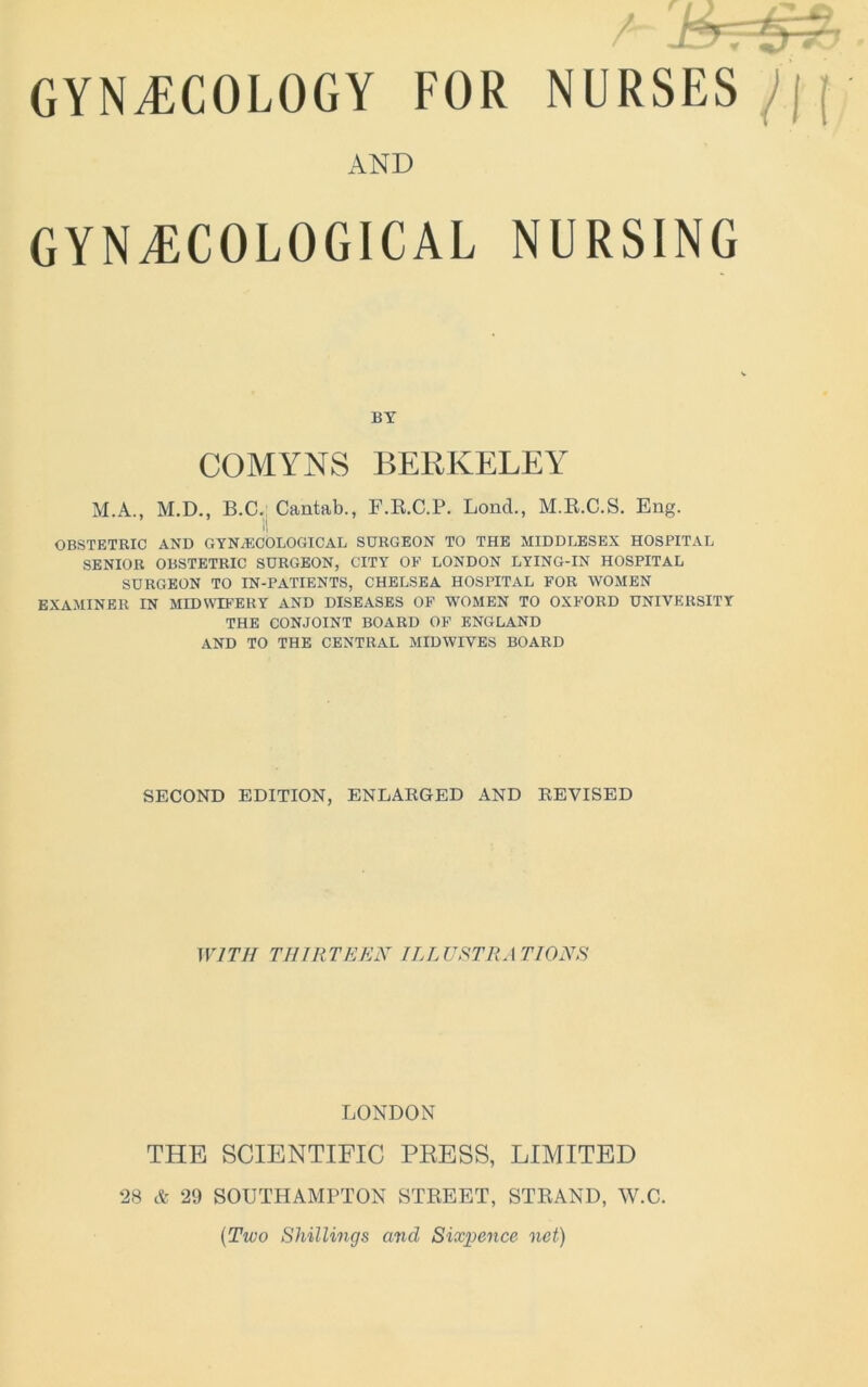 AND GYNECOLOGICAL NURSING BY COMYNS BERKELEY M.A., M.D., B.C., Cantab., F.R.C.P. Loncl., M.R.C.S, Eng. OBSTETRIC AND GYNAECOLOGICAL SURGEON TO THE MIDDLESEX HOSPITAL SENIOR OBSTETRIC SURGEON, CITY OF LONDON LYING-IN HOSPITAL SURGEON TO IN-PATIENTS, CHELSEA HOSPITAL FOR WOMEN EXAMINER IN MIDWD’ERY AND DISEASES OF WOMEN TO OXFORD UNIVERSITY THE CONJOINT BOARD OF ENGLAND AND TO THE CENTRAL MIDWIVES BOARD SECOND EDITION, ENLAEGED AND EEVISED WITH THIRTEEN ILLUSTRATIONS LONDON THE SCIENTIFIC PKESS, LIMITED 28 A 29 SOUTHAMPTON STREET, STRAND, W.C. {Two Shillings mid Six^ience net)