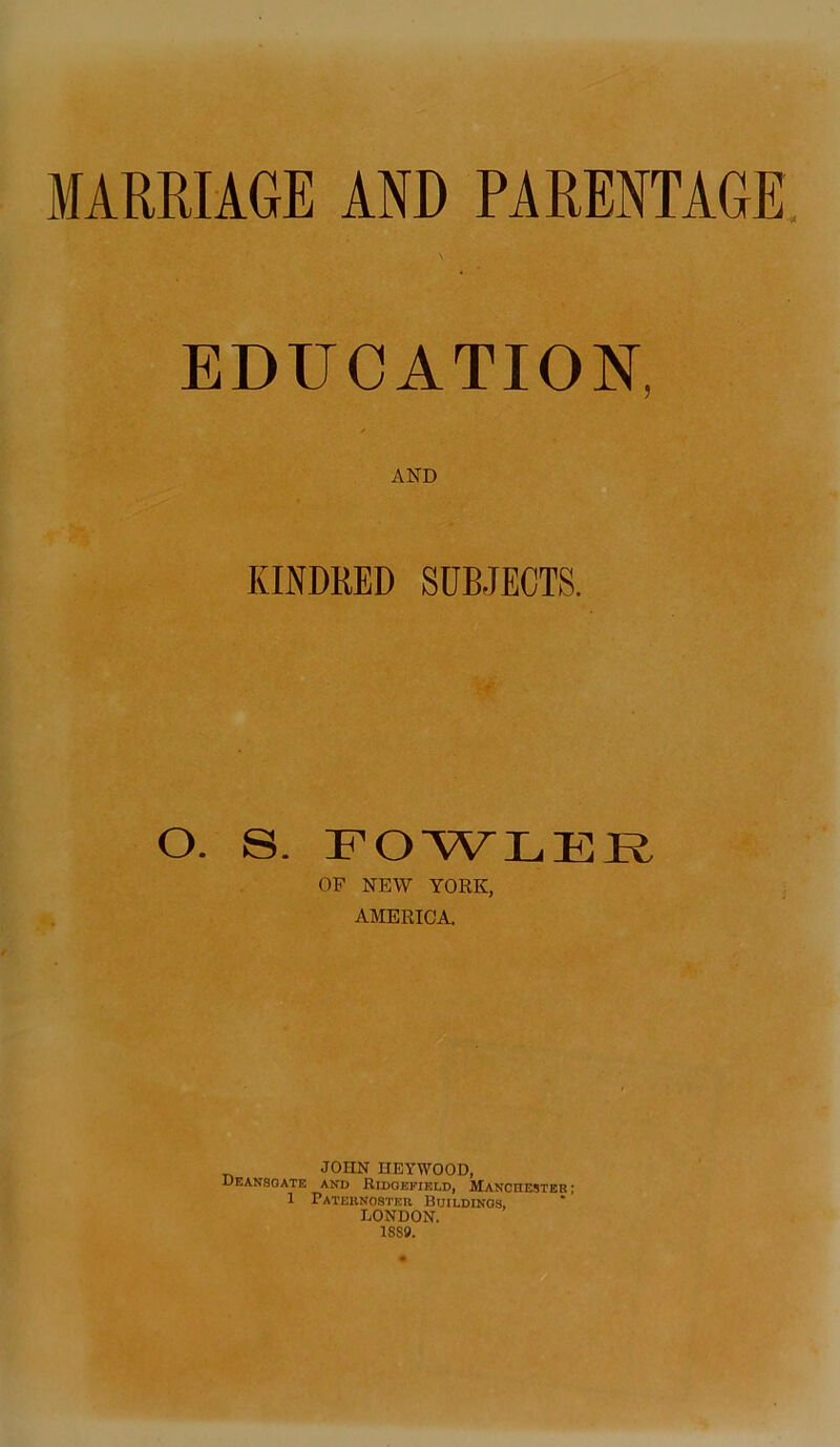 MARRIAGE AND PARENTAGE EDUCATION, KINDRED SUBJECTS. O. S. FOWLER OF NEW YORK, AMERICA. JOHN HEYWOOD, Deansoate and Ridgefield, Manchester ; 1 Paternoster Buildings, LONDON. 18S9.