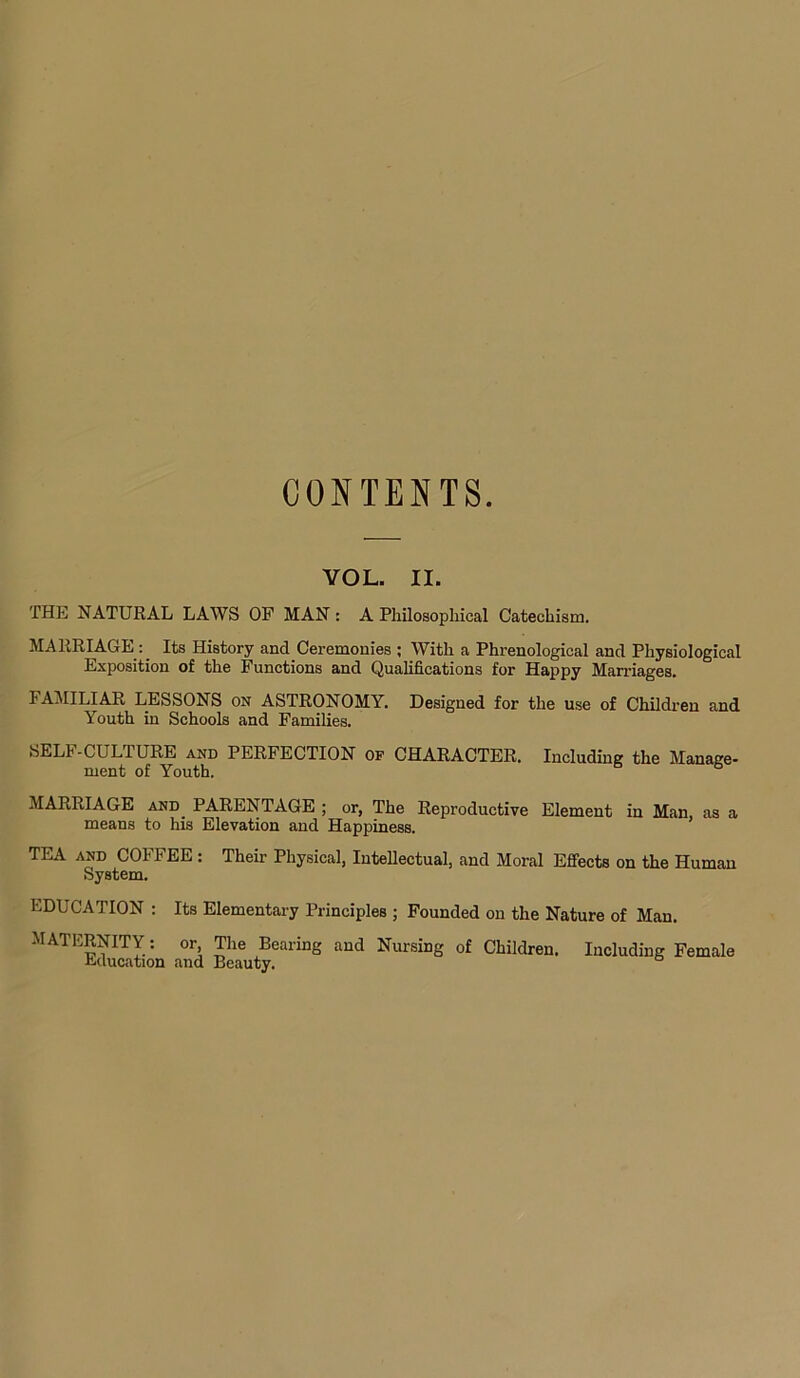 CONTENTS. VOL. II. THE NATURAL LAWS OF MAN : A Philosophical Catechism. MARRIAGE : Its History and Ceremonies ; With a Phrenological and Physiological Exposition of the Functions and Qualifications for Happy Marriages. FAMILIAR LESSONS on ASTRONOMY. Designed for the use of Children and Youth in Schools and Families. SELI-CULIURE and PERFECTION of CHARACTER. Including the Manage- ment of Youth. MARRIAGE and_ PARENTAGE ; or, The Reproductive Element in Man, as a means to his Elevation and Happiness. TEA and COFFEE : Their Physical, Intellectual, and Moral Effects on the Human System. EDUCATION : Its Elementary Principles ; Founded on the Nature of Man. MATERNITY : or. The Bearing and Nursing of Children. Including Female Education and Beauty.