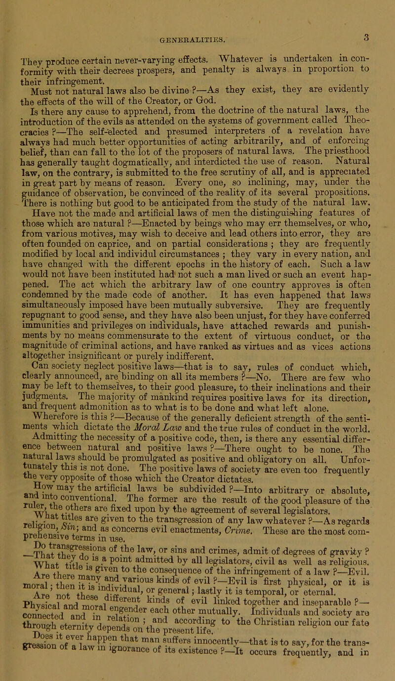 GENERALITIES. They produce certain never-varying- effects. Whatever is undertaken in con- formity with their decrees prospers, and penalty is always in proportion to their infringement. _ . Must not natural laws also be divine ?—As they exist, they are evidently the effects of the will of the Creator, or God. Is there any cause to apprehend, from the doctrine of the natural laws, the introduction of the evils as attended on the systems of government called Theo- cracies ?—The self-elected and presumed interpreters of a revelation have always had much better opportunities of acting arbitrarily, and of enforcing belief, than can fall to the lot of the proposers of natural laws. The priesthood has generally taught dogmatically, and interdicted the use of reason. Natural law, on the contrary, is submitted to the free scrutiny of all, and is appreciated in great part by means of reason. Every one, so inclining, may, under the guidance of observation, be convinced of the reality of its several propositions. There is nothing but good to be anticipated from the study of the natural law. Have not the made and artificial laws of men the distinguishing features of those which are natural ?—Enacted by beings who may err themselves, or who, from various motives, may wish to deceive and lead others into error, they are often founded on caprice, and on partial considerations ; they are frequently modified by local and individul circumstances ; they vary in every nation, and have changed with the different epochs in the history of each. Such a law would not have been instituted had not such a man lived or such an event hap- pened. The act which the arbitrary law of one country approves is often condemned by the made code of another. It has even happened that laws simultaneously imposed have been mutually subversive. They are frequently repugnant to good sense, and they have also been unjust, for they have conferred immunities and privileges on individuals, have attached rewards and punish- ments by no means commensurate to the extent of virtuous conduct, or the magnitude of criminal actions, and have ranked as virtues and as vices actions altogether insignificant or purely indifferent. Can society neglect positive laws—that is to say, rules of conduct which, clearly announced, are binding- on all its members ?—No. There are few who may be left to themselves, to their good pleasure, to their inclinations and their judgments. The majority of mankind requires positive laws for its direction, and frequent admonition as to what is to be done and what left alone. Wherefore is this ?—Because of the generally deficient strength of the senti- ments which dictate the Moral Law and the true rides of conduct in the world. Admitting the necessity of a positive code, then, is there any essential differ- ence between natural and positive laws ?—There ought to be none. The natural laws should be promulgated as positive and obligatory on all. Unfor- tunately this is not done. The positive laws of society are even too frequently the very opposite of those which the Creator dictates. ow may the artificial laws be subdivided ?—Into arbitrary or absolute, an into conventional. The former are the result of the good pleasure of the m u-!, 9 are fixed upon by the agreement of several legislators, rolifrinn c>-es ar? £*ven to the transgression of any law whatever ?—As regards r ’■ in ’ an<^ a3 concerns evil enactments, Crime. These are the most com- prehensive terms in use. Th Arars^ressi.ons of the law, or sins and crimes, admit of degrees of gravity ? Wli nt Ail °- 13 -a l)0*n*' admitted by all legislators, civil as well as religious. 18 eiven,t0 the consequence of the infringement of a law P—Evil, moral • tl pn anrl various kinds of evil ?—Evil is first physical, or it is Are’ not ?r £enerai > lastly it is temporal, or eternal. Phvsicnl and morni 1^erenifc nnds ev*l linked together and inseparable ?— connector] nnrl in e,?£e.n<ler ea°l1 other mutually. Individuals and society are through eternity depeXoVth“prSr?if°K 40 ** °1‘risti'‘“ reli(;i0‘' '“9 in