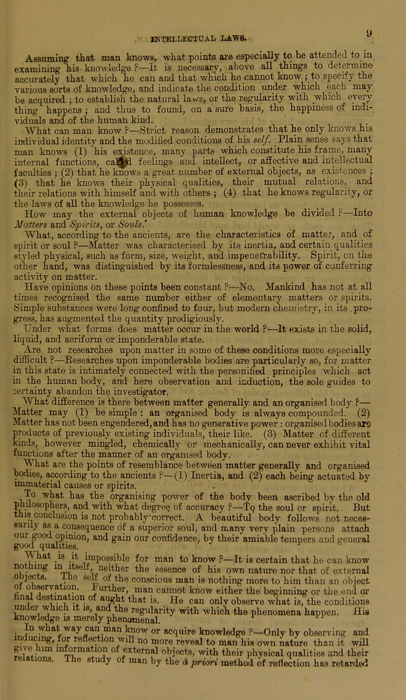 Assuming that man knows, what points are especially to be attended to m examining” iiis knowledge ?—It is necessary, above all things to determine accurately that which lie can and that which he cannot know ;_to specify the various sorts of knowledge, and indicate the condition under which each may be acquired ; to establish the natural la ws, or the regularity with which every thing happens ; and thus to found, on a sure basis, the happiness of indi- viduals and of the human kind. What can man know ?—Strict reason demonstrates that he only knows his individual identity and the modified conditions of his self. Plain sense says that man knows (1) his existence, many parts which constitute his frame, many internal functions, caM^d feelings and intellect, or affective and intellectual faculties ; (2) that he knows a great number of external objects, as existences ; (3) that he knows their physical qualities, their mutual relations, and their relations with himself and with others ; (4) that he knows regularity, or the laws of all the knowledge he possesses. How may the external objects of human knowledge be divided ?—Into Matters and Spirits, or Souls.' What, according to the ancients, are the characteristics of matter, and of spirit or soul ?—Matter was characterised by its inertia, and certain qualities styled physical, such as form, size, weight, and impenetrability. Spirit, on the other hand, was distinguished by its formlessness, and its power of conferring activity on matter. Have opinions on these points been constant ?—No. Mankind has not at all times recognised the same number either of elementary matters or spirits. Simple substances were long confined to four, but modern chemistry, in its pro- gress, has augmented the quantity prodigiously. Under what forms does matter occur in the world ?—It exists in the solid, liquid, and aeriform or imponderable state. Are not researches upon matter in some of these conditions more especially difficult ?—Researches upon imponderable bodies are particularly so, for matter in this state is intimately connected with the personified principles which act in the human body, and here observation and induction, the sole guides to certainty abandon the investigator. What difference is there between matter generally and an organised body P— Matter may (1) be simple : an organised body is always compounded. (2) Matter has not been engendered, and has no generative power : organised bodies are products of previously existing individuals, their like. (3) Matter of different kinds, however mingled, chemically or mechanically, can never exhibit vital functions after the manner of an organised body. What are the points of resemblance between matter generally and organised bodies, according to the ancients ?—(1) Inertia, and (2) each being actuated by immaterial causes or spirits. To what has the organising power of the body been ascribed by the old philosophers, and with what degree of accuracy ?—Tq the soul or spirit. But this conclusion is not probably'correct. A beautiful body follows not neces- sanly as a consequence of a superior soul, and many very plain persons attach ^pinion, and gain our confidence, by their amiable tempers and general M hat is it impossible for man to know ?—It is certain that he can know not ing in itself neither the essence of his own nature nor that of external 0 ' . e se“ the conscious man is nothing more to him than an object o observation. 1* urther, man cannot know either the beginning or the end or ^t is. He can only observe what is, the conditions under which it is, and the regularity with which the phenomena happen. His knowledge is merely phenomenal. • fn what way can man know or acquire knowledge ?—Only by observing and nducmg, for reflection will no more reveal to man his own nature than it will “ information of external objects, with their physical qualities and their s. he study of man by the d priori method of reflection has retarded
