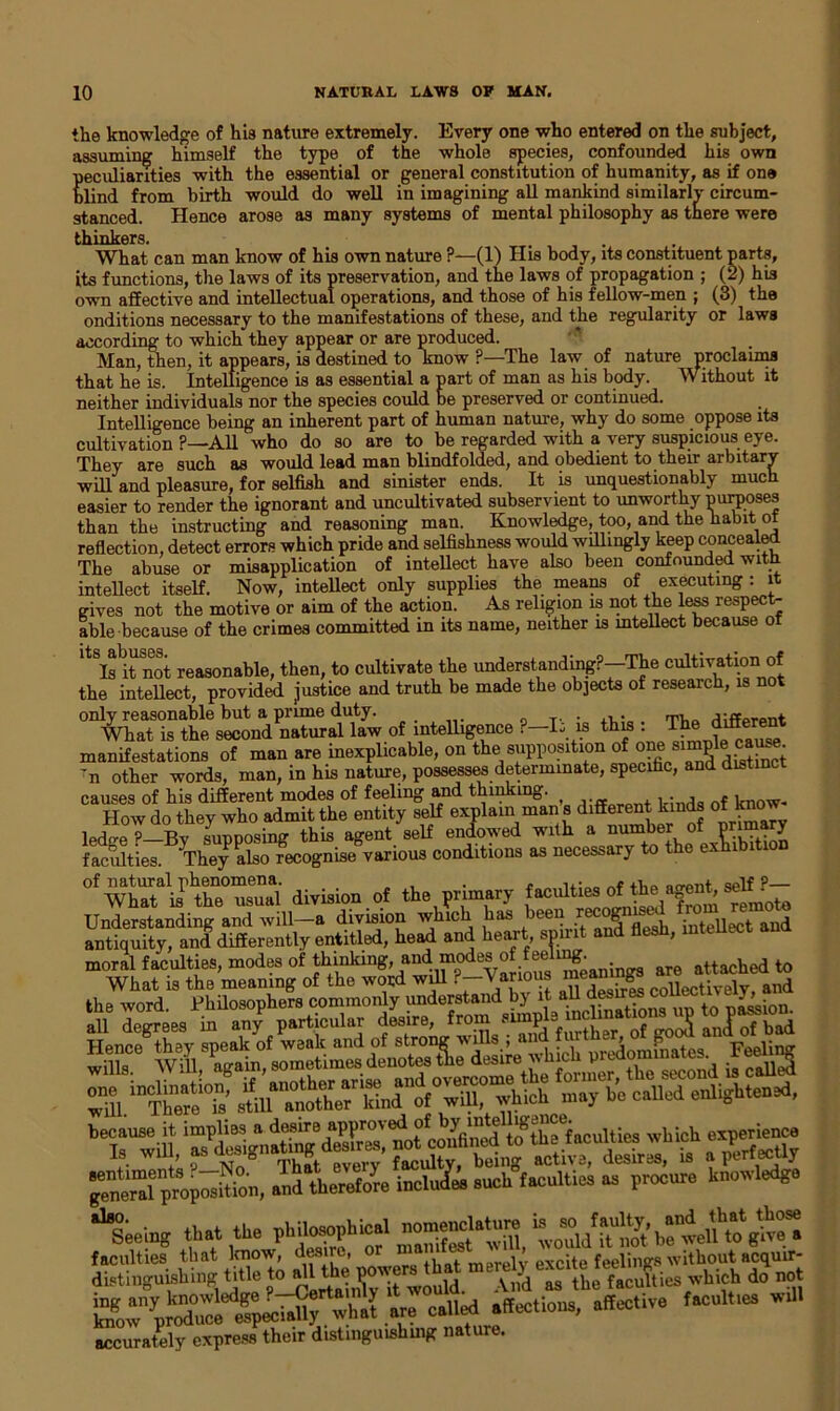 the knowledge of his nature extremely. Every one who entered on the subject, assuming himself the type of the whole species, confounded his own peculiarities with the essential or general constitution of humanity, as if one blind from birth would do well in imagining all mankind similarly circum- stanced. Hence arose as many systems of mental philosophy as there were fr.H i nlfflTS. What can man know of his own nature ?—(1) His body, its constituent parts, its functions, the laws of its preservation, and the laws of propagation ; (2) his own affective and intellectual operations, and those of his fellow-men ; (3) the onditions necessary to the manifestations of these, and the regularity or laws according to which they appear or are produced. Man, then, it appears, is destined to know ?—The law of nature proclaims that he is. Intelligence is as essential a part of man as his body. Without it neither individuals nor the species could be preserved or continued. Intelligence being an inherent part of human nature, why do some oppose its cultivation ?—All who do so are to be regarded with a very suspicious eye. They are such as would lead man blindfolded, and obedient to their arbitary will and pleasure, for selfish and sinister ends. It is unquestionably much easier to render the ignorant and uncultivated subservient to unworthy purposes than the instructing and reasoning man. Knowledge, too, and the habit of reflection, detect errors which pride and selfishness would willingly keep concealed The abuse or misapplication of intellect have also been confounded with, intellect itself. Now, intellect only supplies the means of executing : it gives not the motive or aim of the action. As religion is not the less respect- able because of the crimes committed in its name, neither is intellect because of llq Rhll^lPS • • » Is it not reasonable, then, to cultivate the understanding?—The cu^jationi o the intellect, provided justice and truth be made the objects of research, is not of intelligence Mi l this: manifestations of man are inexplicable, on the supposition of one» 'n other words, man, in his nature, possesses determinate, specific, and distinct causes of his different modes of feeling and thinking. ^ ,. , . i now. How do they who admit the entity self explain man s different kinds of kno ledge?—By supposing this agent self endowed with a number o P y faculties. They also recognise various conditions as necessary to the exhib °fXi*lrtt“ division of the prirujr. Understanding and will—a division which has een g intellect and antiquity, and differently entitled, head and heart spirit and flesh, intellect ana moral faculties, modes of thinking, and modes of feen^. attached to What is the meaning of the word wdl ?-Vanous meaning and the word. Philosophers commonly understand bj it a.u . 'lion. a “S’ 2l«^^ch may be called enlightened, ^neral proposition, snd therefore incluL such fscultics as procure knowledge ‘‘lieiug that the philosophical nomenclatu™ ““/Sh^ welfto g^ faculties that know, desire, or “a[bat merely excite feelings without acquir- distinguishing title Joal^e w^lld. And as the faculties which do not accurately express their distinguishing nature.