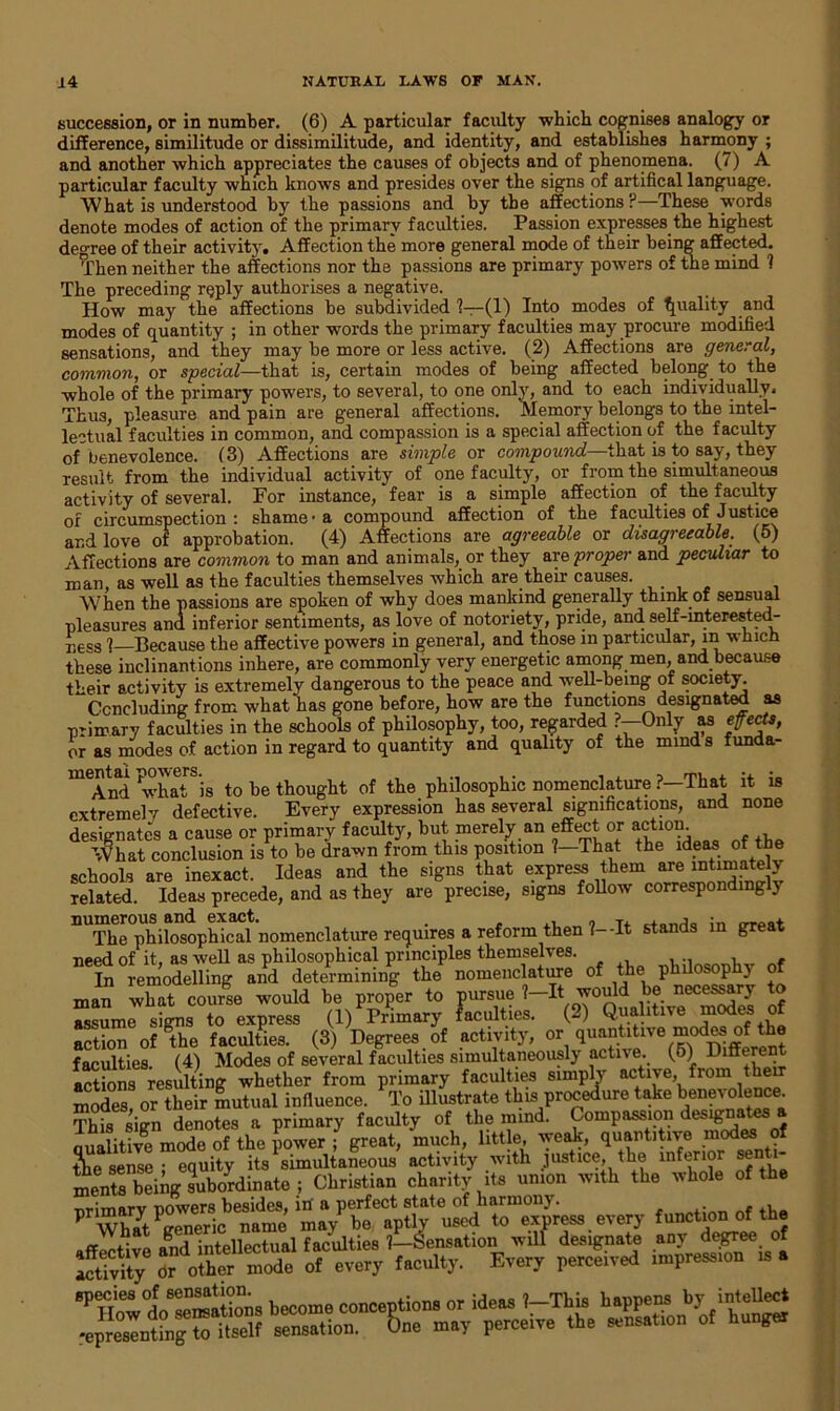 succession, or in number. (6) A particular faculty which cognises analogy or difference, similitude or dissimilitude, and identity, and establishes harmony; and another which appreciates the causes of objects and of phenomena. (7) A particular faculty which knows and presides over the signs of artifical language. What is understood by the passions and by the affections ?—These words denote modes of action of the primary faculties. Passion expresses the highest degree of their activity. Affection the more general mode of their being affected. Then neither the affections nor the passions are primary powers of the mind 1 The preceding reply authorises a negative. How may the affections be subdivided 1—(1) Into modes of Quality and modes of quantity ; in other words the primary faculties may procure modified sensations, and they may be more or less active. (2) Affections are general, common, or special—that is, certain modes of being affected belong to the whole of the primary powers, to several, to one only, and to each individually. Thus, pleasure and pain are general affections. Memory belongs to the intel- lectual faculties in common, and compassion is a special affection of the faculty of benevolence. (3) Affections are simple or compound—that is to say, they result from the individual activity of one faculty, or from the simultaneous activity of several. For instance, fear is a simple affection of the faculty or circumspection: shame-a compound affection of the faculties of Justice and love of approbation. (4) Affections are agreeable or disagreeable. (5) Affections are common to man and animals, or they are proper and peculiar to man, as well as the faculties themselves which are their causes. When the passions are spoken of why does mankind generally think of sensual pleasures and inferior sentiments, as love of notoriety, pride, and self-interested- Iiess ]—Because the affective powers in general, and those m particular, in which these inelinantions inhere, are commonly very energetic among men, and because Heir activity is extremely dangerous to the peace and well-being of society. Concluding from what has gone before, how are the functions designated as primary faculties in the schools of philosophy, too, regarded ?—Only as effects, or as modes of action in regard to quantity and quality of the minds funda- mentai ^ thougilt 0f the philosophic nomenclature ?—That it is extremely defective. Every expression has several significations, and none designates a cause or primary faculty, but merely an effect or action. What conclusion is to be drawn from this position 1—That the ideas of the schools are inexact. Ideas and the signs that express them are intimately Telated. Ideas precede, and as they are precise, signs follow correspondingly nUThe philosophical nomenclature requires a reform then ?--It stands in great need of it, as well as philosophical principles themselves. In remodelling and determining the nomenclature of the philosophy of man what course would be proper to pursue Wt would be necessary to assume signs to express (l/Primary faculties. (2) Q.ualitive modes of action of the faculties. (3) Degrees of activity, or quantitive modes ofthe faculties. (4) Modes of several faculties simultaneously active. (5) Afferent actions resulting whether from primary faculties simply active, fiomte modes, or their mutual influence. To illustrate this procedure take benevolence. This sign denotes a primary faculty of the mind. Compassion designates a nualitive mode of the power ; great, much, little, weak, quantitive modes of the sense ; equity its simultaneous activity with justice, the inferior senti- ments being subordinate ; Christian charity its union with the whole ofthe nrimarv powers besides, in a perfect state of harmony. , P What generic name may be aptly used to express every function of the