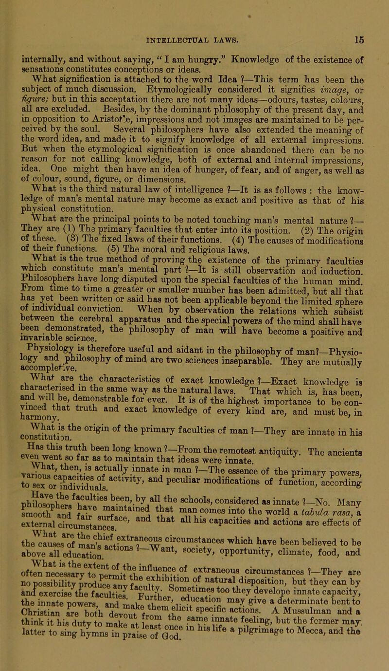 internally, and without saying, “ I am hungry.” Knowledge of the existence of sensations constitutes conceptions or ideas. What signification is attached to the word Idea ?—This term has been the subject of much discussion. Etymologically considered it signifies image, or figure; but in this acceptation there are not many ideas—odours, tastes, colours, all are excluded. Besides, by the dominant philosophy of the present day, and in opposition to Aristotle, impressions and not images are maintained to he per- ceived by the soul. Several philosophers have also extended the meaning of the word idea, and made it to signify knowledge of all external impressions. But when the etymological signification is once abandoned there can be no reason for not calling knowledge, both of external and internal impressions, idea. One might then have an idea of hunger, of fear, and of anger, as well as of colour, sound, figure, or dimensions. What is the third natural law of intelligence ?—It is as follows : the know- ledge of man’s mental nature may become as exact and positive as that of his physical constitution. What are the principal points to be noted touching man’s mental nature ?— They are (1) The primary faculties that enter into its position. (2) The origin of these. (3) The fixed laws of their functions. (4) The causes of modifications of their functions. (5) The moral and religious laws. What is the true method of proving the existence of the primary faculties which constitute man s mental part ?—It is still observation and induction. Philosophers have long disputed upon the special faculties of the human mind! From time to time a greater or smaller number has been admitted, but all that keen written or said has not been applicable beyond the limited sphere of individual conviction. When by observation the relations which subsist between the cerebral apparatus and the special powers of the mind shall have been demonstrated, the philosophy of man will have become a positive and invariable science. Physiology is therefore useful and aidant in the philosophy of man?—Physio- logy and philosophy of mind are two sciences inseparable. They are mutually accomplet'.ve. J J What are the characteristics of exact knowledge ?—Exact knowledge is characterised m the same way as the natural laws. That which is, has been, and will be, demonstrable for ever. It is of the highest importance to be con- harmony ^ and exact knowledge of every kind are, and must be, in coSutbnhe °rigin °f th6 primary faculties cf man *—■They are innate in his Has this truth been long known ?— From the remotest antiquity The ancients even went so far as to maintain that ideas were innate. vari™?' theVS ac,tually jnnate in man ?—The essence of the primary powers, toTx or^Ed6^ aDd peCllliar “^cations of function, Wording phnIoi6r)W«f>f»Ultle8 beef’-by,alithe schools, considered as innate ?—No. Many Cot? and fJE T 'ned 5at ”!Tomes int0 the world a tabula rasa, a exte™alcSitan^aCe, “* ** his capacities and actions are effects of the’-hich haye been believed to be above all education. ?~W , S°Ciety' °PPortumty, climate, food, and oftenCelsC?CfinfIu,el?ce of extraneous circumstances ?—They are no possibility produce an f10 exhibition of natural disposition, but they can by ancf exercis/tL facultiej ^’urthe^0 wf t0° ^ devel°Pe innate capacity, the innate powers and man ^er, education may give a determinate bent to Christian [re both “?ef them+fllclt specific actions. A Mussulman and a think it his duty to makp at l™”? tbe ■sai}1? 1J?nate feeling, but the former may latte to Si”bj£,S?“ h11,6 * to Mecca, and tka