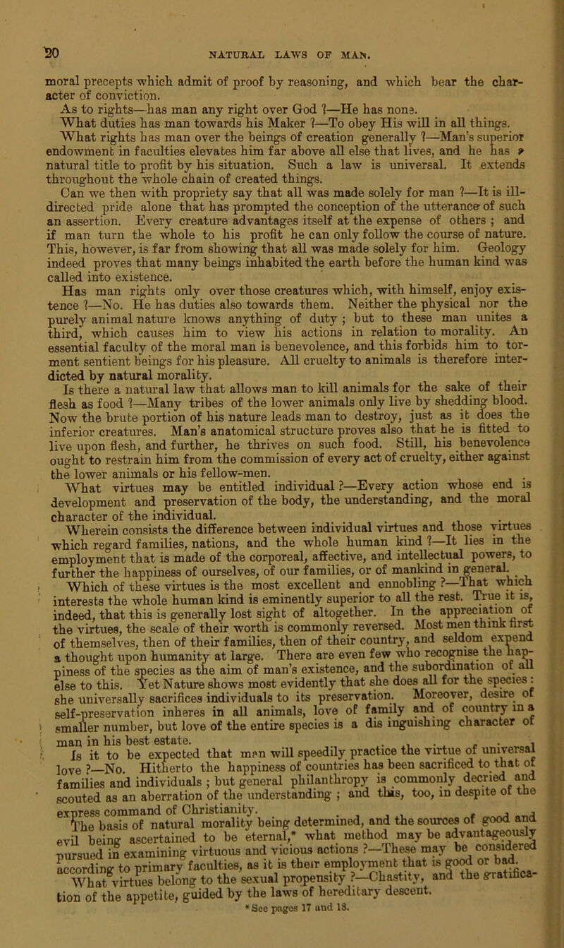 moral precepts which admit of proof by reasoning, and which hear the char- acter of conviction. As to rights—has man any right over God 1—He has none. What duties has man towards his Maker ?—To obey His will in all things. What rights has man over the beings of creation generally ?—Man’s superior endowment in faculties elevates him far above all else that lives, and he has » natural title to profit by his situation. Such a law is universal. It extends throughout the whole chain of created things. Can we then with propriety say that all was made solely for man ?—It is ill- directed pride alone that has prompted the conception of the utterance- of such an assertion. Every creature advantages itself at the expense of others ; and if man turn the whole to his profit he can only follow the course of nature. This, however, is far from showing that all was made solely for him. Geology indeed proves that many beings inhabited the earth before the human kind was called into existence. Has man rights only over those creatures which, with himself, enjoy exis- tence 1—No. He has duties also towards them. Neither the physical nor the purely animal nature knows anything of duty ; but to these man unites a third, which causes him to view his actions in relation to morality. An essential faculty of the moral man is benevolence, and this forbids him to tor- ment sentient beings for his pleasure. All cruelty to animals is therefore inter- dicted by natural morality. Is there a natural law that allows man to kill animals for the sake of their flesh as food 1—Many tribes of the lower animals only live by shedding blood. Now the brute portion of his nature leads man to destroy, just as it does the inferior creatures. Man’s anatomical structure proves also that he is fitted to live upon flesh, and further, he thrives on such food. Still, his benevolence ought to restrain him from the commission of every act of cruelty, either against the lower animals or his fellow-men. What virtues may be entitled individual ?—Every action whose end is development and preservation of the body, the understanding, and the moral character of the individual. Wherein consists the difference between individual virtues and those virtues which regard families, nations, and the whole human kind 1—It lies in the employment that is made of the corporeal, affective, and intellectual powers, to further the happiness of ourselves, of our families, or of mankind in general. Which of these virtues is the most excellent and ennobling ?—1 hat which interests the whole human kind is eminently superior to all the rest. True it is, indeed, that this is generally lost sight of altogether. In the appreciation of the virtues, the scale of their worth is commonly reversed. Most men think fust of themselves, then of their families, then of their country, and seldom expend a thought upon humanity at large. There are even few who recognise the hap- piness of the species as the aim of man’s existence, and the subordination ot all else to this. Yet Nature shows most evidently that she does all for the species: she universally sacrifices individuals to its preservation. Moreover, desire of self-preservation inheres in all animals, love of family and of country in a smaller number, but love of the entire species is a dis inguishing character o man in his best estate. . , , , Is it to be expected that men will speedily practice the virtue of universal love ? No Hitherto the happiness of countries has been sacrificed to that or families and individuals ; but general philanthropy is commonly decried and scouted as an aberration of the understanding ; and tins, too, in despite ot the express command of Christianity. , , , . j j The basis of natural morality being determined, and the sources of good and evil being ascertained to be eternal,* what method may be advantageously pursued in examining virtuous and vicious actions ?-These may be considered according to primary faculties, as it is their employment that ^gdodorbad What virtues belong to the sexual propensity ?—Chastity, and the g-iatihca tion of the appetite, guided by the laws of hereditary descent. * Sec pages 17 und 18.