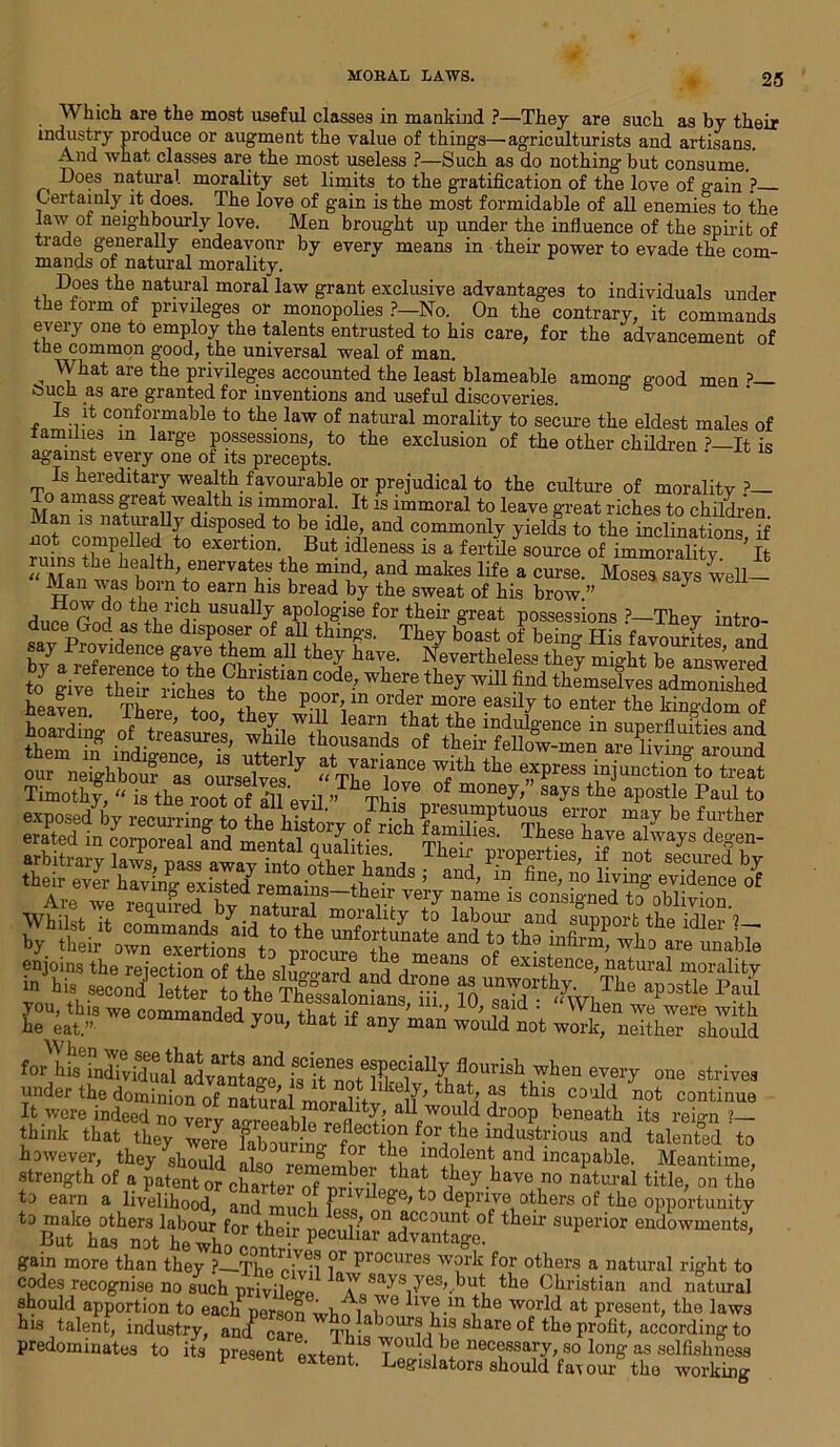 Which are the most useful classes in mankind ?—They are such as by their industry produce or augment the value of things—agriculturists and artisans. And what classes are the most useless ?—Such as do nothing hut consume. Does natural morality set limits to the gratification of the love of gain ? Certainly it does. The love of gain is the most formidable of all enemies to the law of neighbourly love. Men brought up under the influence of the spirit of trade generally endeavonr by every means in their power to evade the com- mands of natural morality. Does the natural moral law grant exclusive advantages to individuals under the form of privileges or monopolies ?—No. On the contrary, it commands every one to employ the talents entrusted to his care, for the advancement of tne common g'ood, the universal weal of man. , What are the privileges accounted the least blameable among good men ?— touch as are granted for inventions and useful discoveries. Is it conformable to the law of natural morality to secure the eldest males of tamines in large possessions, to the exclusion of the other children ?—It is against every one of its precepts. ' Is hereditary wealth favourable or prejudical to the culture of morality?— M»^=aSS freaVvealth 18 immoral. It is immoral to leave great riches to children Pa 8 tft disposed to be idle, and commonly yields to the inclinations if not compelled to exertion. But idleness is a fertile source of immorality ’ It ruins the health, enervates the mind, and makes life a curse. M™a™n- Mau was born to earn his bread by the sweat of his brow.” 7 usuallT apologise for their great possessions ?—They intro- duce God as the disposer of all things. They boast of being His favourftes and bTa^eflt enCe+gT a.U they Nevertheless they migXAnswered hoardiW oi. t,S, wShoSSof oirmTtbSa3e’otelTeSrly SVtlte of'* “)“■>>>«<» to treat Timothy, “ i8 the root of all evil ” Tbi0 °f nion?T> says the apostle Paul to Are we requh-edbvn^,vT?a,me 18 consiS’ned to oblivion. you, this we commander! vm, + -r ’ u'* ?aicl ' 'Vhen we were with he eat.” commanded you, that if any man would not work, neither should under the dominion of natural morality oif’ ^a^ as tllls could not continue It were indeed no very a^reeabWfl aUfw°ldd dr°°P beneath its reign ?— think that they were fabourin/mdustnous and talented to however, they shoulrl nv D° ^?r t l!i ir*dolent and incapable. Meantime strength of a tjiey have no natural title, on “he to earn a livelihood, and much fL« °e't:> dePrive others of the opportunity t3SklfshenoVt0whf0r thei4ecMiaradTantege ^ SUperi°r endowmeuts> gain more than theiT?—The i°r procures w?rk for others a natural right to codes recognise no such privilerrp a\V sa-ys17esL )ut the Christian and natural should apportion to each person wk fLu? llv®.m ,tlle world at present, the laws his talent, industry, ancf care TV nur8 dls 8 hare of the profit, according to predominates to its preset extent T0uM,bf necessary, so Png as sclfishuess Degislators should far our the working