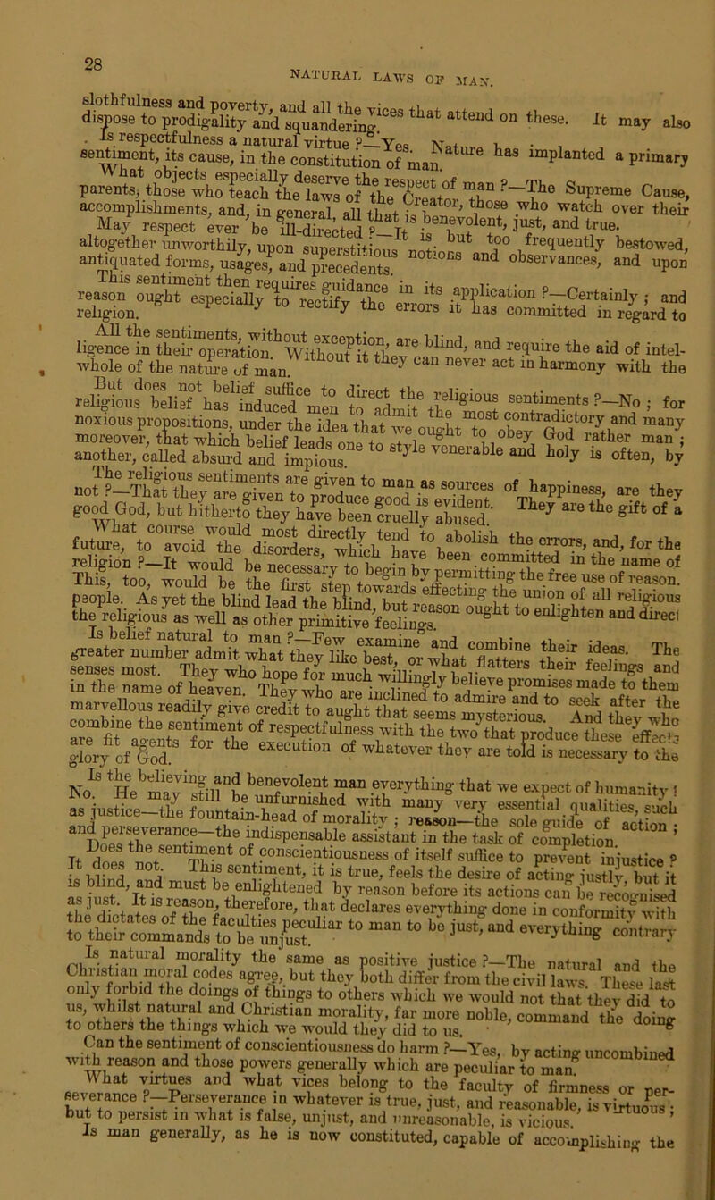 NATURAL LAWS OF MAN dispose to pi^Sity^d^SiSSiI!668 tllat atteDd °n theSl3, h m*y also imPlanted a primary parents, thoKh^teMh'tLe'Ko^Si^KtorSuP,reme Cause, accomplishments, and, in general all that G S ’ ^°f wll° watch °ver their May respect ever 'be Mrected W and true> altogether unworthily, upon sunerstiGom^+t but t?° ,frequently bestowed, antiquated forms, usages, and precedents. !°CS and observances> and upon reason ought especially6'to^Rectify1the ereois •ap?llcation ?7~1Certainly ; and religion. ^ be eri01s jt nas committed in regard to li^celn “d ?5i™ ““ “1 <•' inH. whole of the nature of man 7 Can Dever aCt ia ba™ony with the religbu^°belief \as^Tnduce(iCmen to^dmi?sentiments ?— No ; for noxious propositions, under the idea that we oShtTmany moreover, that which belief leads w obey , od ratber man ; another, cdled aj 7nd ‘J ™MI*il6 “d id>r “ »«“, bj fut4 to“roh^ dMe?“Schtew *\ab0lisk ,h? errors- “1- to th. religion ?_It greater number admit XaVthey^eTe^^or whltCflTttera their ^ glory of God.’ ^ execution of whatever they are told is necessary to the No1 tHebmavi^still’“? benfol®n^ ™an everything that we expect of humanity i o. ile may still be unfurnished with many very essential oualities S.,M. as justice the fountain-head of morality ; rea^nSeTle of StS ailDoes tli^sentf^n^of110^18^6^8^6 assistant in the task of completion. Tt sentiment of conscientiousness of itself suffice to prevent injustice * £ hi nd «nd lU,8 sen in,leut’ is feels the desire of acting jusH but it must be enlightened by reason before its actions can Cruised <. ] st It is reason, therefore, that declares everything done in conformity with S’.KtSSSl to ““ * b» m - ~»SSrS£5 only forbid the doings of things to others which we would not that they did to us, whilst natural and Christian morality, far more noble, command the cW to others the things which we would they did to us. • g Can the sentiment of conscientiousness do harm ?—Yes, by acting uncombined with reason and those powers generally which are peculiar to man VpirtpS a,ld WLat VTe® belon£ t0 the Acuity of firmness or per- se erance P-Perseverance in whatever is true, just, and reasonable, is virtuous • but to persist m what is false, unjust, and unreasonable, is vicious ’ Js man generally, as he is now constituted, capable of accomplishing the