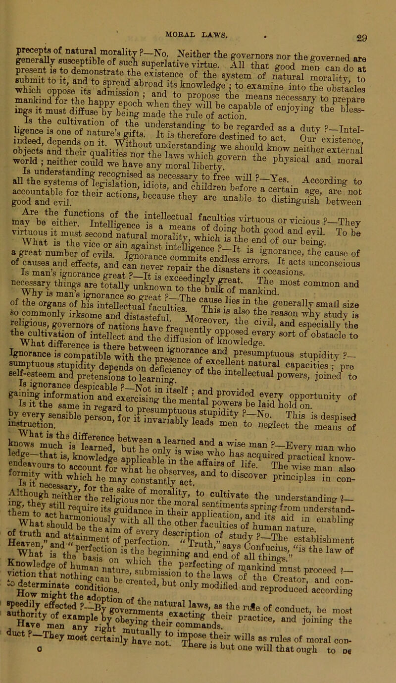 Is the cultivation of the understanding to be regarded as a dutv P—Tn+d sSSSSSxr good and evil. ' 6 they are unable to distinguish between m^bethelth^CtIntenlete ^tellectual fa^tiee virtuous or vicious ?-They ^ vr ss T°be a great number of evils. Ignorance commits Lrli * prance, the cause of of causes and effects, and can never renair tb« el'rors- It acts unconscious Is man’s ignorance great iSjfri dlsasters xt occasions. neWhvLmm8;S -are totady unknown tothe^of mankind m°St C°mm°n ^ of the orgamfofktSSSfl^ti^116 ThL^s^ th ® geDerally smal1 size WfaSe°”f i?tSCCt *”d tie Cirry “rt 0bS‘”le Ignorance is compatible witt'the'preMnce^?* “1i PremImPt'>°us stupidity ?_ sumptuous stupidity depends on deficiency of ®?ce]knt natural capacities ■; pre self-esteem and pretensions to learning ^ 6 inteUectual powers, joined to is ignorance despicable P—Not in itself • •, , gaming information and exercising tls inff Provided every opportunity of Is it the same in regard toSf * tal Powers be laid hold on. by every sensible person, for it , Tbis is despised instruction. «invariably leads men to neglect the means of knows muc^i^arMd a1Iearned and a wise man ?_Every man who isfit principl2s in con- inght°bUgh neith^ tbe religious M^the^mora]0 tivate the understanding ?— them t**7 re<luire its guidance in their al S^fc™ents sPnng from understand- Heave^^da»ainment of perfectfoJ^Kuth % ^ ?~T.he establisbment Sf2S» > *• ■“ - duct f-Tkoju.o,-; certainty havg ^0l° “P08* t^eir will, „ rulo, of mortl Mn. o 0t- Tbere is but one will that ough to o6