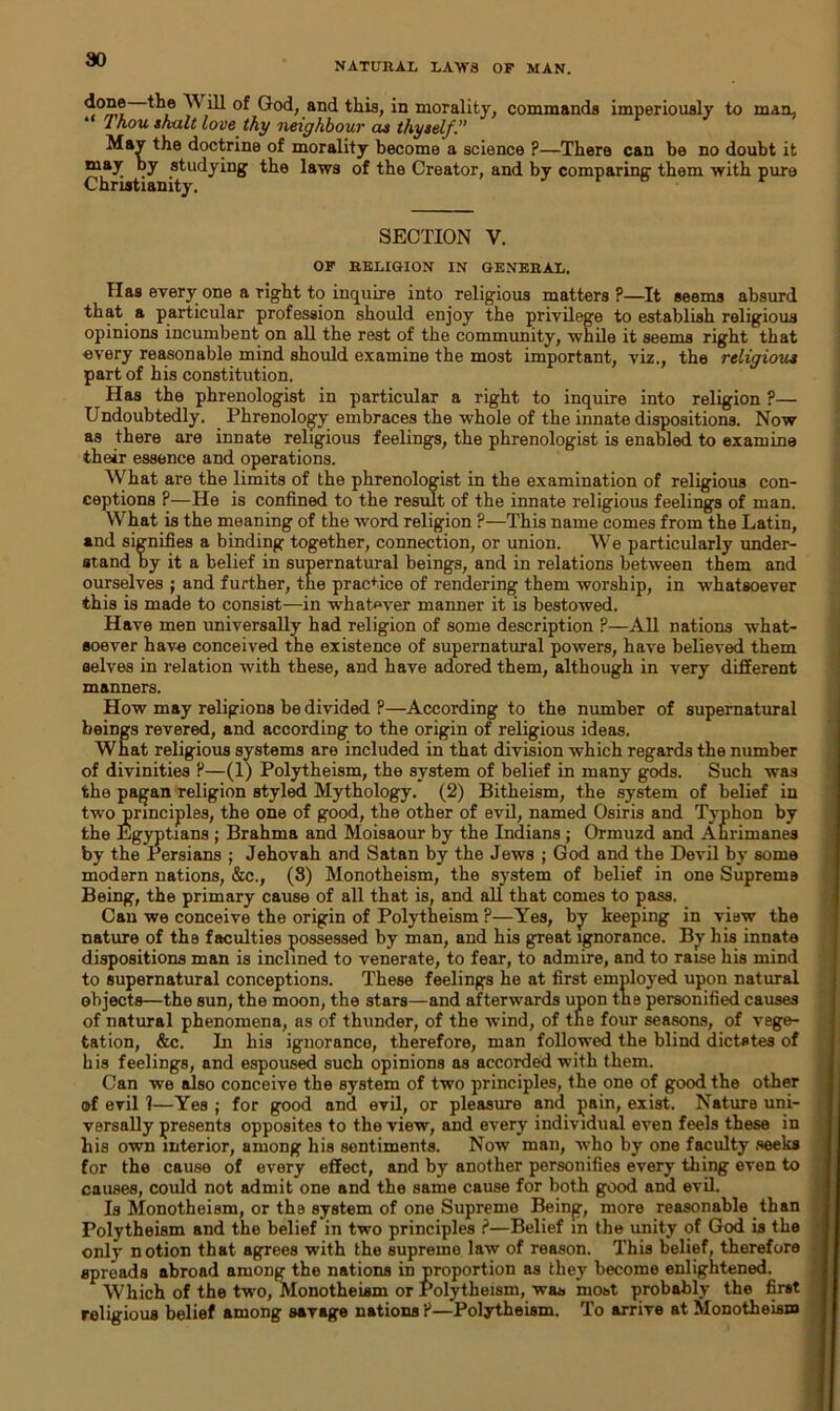 NATURAL LAWS OF MAN. done the Will of God, and this, in morality, commands imperiously to man, l hou snalt love thy neighbour as thyself.” MaJ the doctrine of morality become a science ?—There can be no doubt it may by studying the laws of the Creator, and by comparing them with pure Christianity. SECTION V. OF RELIGION IN GENERAL. Has every one a right to inquire into religious matters?—It seems absurd that a particular profession should enjoy the privilege to establish religious opinions incumbent on all the rest of the community, while it seems right that every reasonable mind should examine the most important, viz., the religious part of his constitution. Has the phrenologist in particular a right to inquire into religion ?— Undoubtedly. Phrenology embraces the whole of the innate dispositions. Now as there are innate religious feelings, the phrenologist is enabled to examine their essence and operations. What are the limits of the phrenologist in the examination of religious con- ceptions ?—He is confined to the result of the innate religious feelings of man. What is the meaning of the word religion ?—This name comes from the Latin, and signifies a binding together, connection, or union. We particularly under- stand by it a belief in supernatural beings, and in relations between them and ourselves ; and further, the practice of rendering them worship, in whatsoever this is made to consist—in whatever manner it is bestowed. Have men universally had religion of some description ?—All nations what- soever have conceived the existence of supernatural powers, have believed them selves in relation with these, and have adored them, although in very different manners. How may religions be divided ?—According to the number of supernatural beings revered, and according to the origin of religious ideas. What religious systems are included in that division which regards the number of divinities ?—(1) Polytheism, the system of belief in many gods. Such was the pagan religion styled Mythology. (2) Bitheism, the system of belief in two principles, the one of good, the other of evil, named Osiris and Tvphon by the Egyptians ; Brahma and Moisaour by the Indians ; Ormuzd and Ahrimanes by the Persians ; Jehovah and Satan by the Jews ; God and the Devil by some modern nations, &c., (3) Monotheism, the system of belief in one Supreme Being, the primary cause of all that is, and all that comes to pass. Can we conceive the origin of Polytheism ?—Yes, by keeping in view the nature of the faculties possessed by man, and his great ignorance. By his innate dispositions man is inclined to venerate, to fear, to admire, and to raise his mind to supernatural conceptions. These feelings he at first employed upon natural objects—the sun, the moon, the stars—and afterwards upon the personified causes of natural phenomena, as of thunder, of the wind, of the four seasons, of vege- tation, &c. In his ignorance, therefore, man followed the blind dictates of his feelings, and espoused such opinions as accorded with them. Can we also conceive the system of two principles, the one of good the other of evil 1—Yes ; for good and evil, or pleasure and pain, exist. Nature uni- versally presents opposites to the view, and every individual even feels these in his own interior, among his sentiments. Now man, who by one faculty seeks for the cause of every effect, and by another personifies every thing even to causes, could not admit one and the same cause for both good and evil. Is Monotheism, or the system of one Supreme Being, more reasonable than Polytheism and the belief in two principles ?—Belief in the unity of God is the only notion that agrees with the supreme law of reason. This belief, therefore spreads abroad among the nations in proportion as they become enlightened. Which of the two, Monotheism or Polytheism, wan most probably the first religious belief among savage nations ?—Polytheism. To arrive at Monotheism