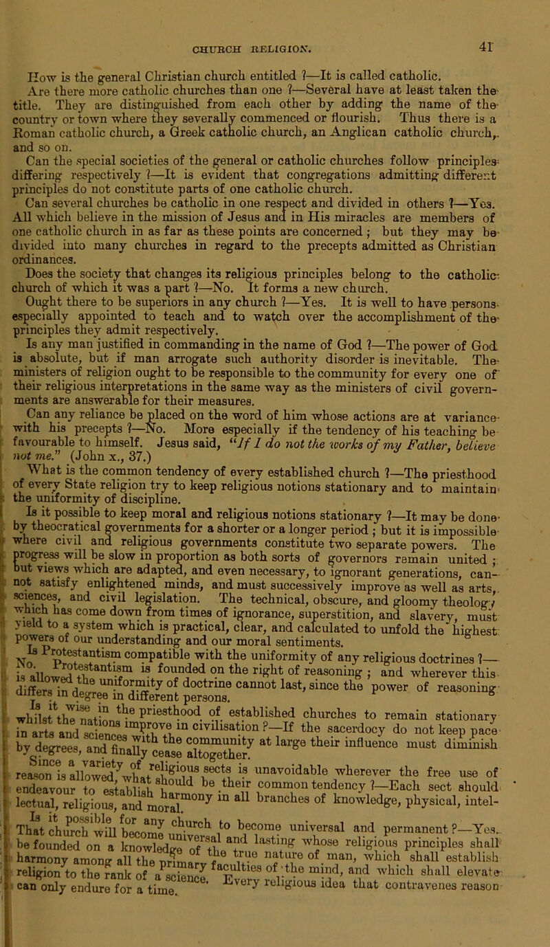 CHURCH RELIGION. 41- How is the general Christian church entitled ?—It is called catholic. Are there more catholic churches than one ?—Several have at least taken the title. They are distinguished from each other by adding the name of the' country or town where they severally commenced or flourish. Thus there is a Roman catholic church, a Greek catholic church, an Anglican catholic church,, and so on. Can the special societies of the general or catholic churches follow principles^ differing respectively 1—It is evident that congregations admitting different principles do not constitute parts of one catholic church. Can several churches be catholic in one respect and divided in others 1—Yes. All which believe in the mission of Jesus ana in His miracles are members of one catholic church in as far as these points are concerned ; but they may be divided into many churches in regard to the precepts admitted as Christian ordinances. Does the society that changes its religious principles belong to the catholic- church of which it was a part 1—No. It forms a new church. Ought there to be superiors in any church ?—Yes. It is well to have persons- especially appointed to teach and to watch over the accomplishment of the- principles they admit respectively. Is any man justified in commanding in the name of God 1—The power of God is absolute, but if man arrogate such authority disorder is inevitable. The- ministers of religion ought to be responsible to the community for every one of their religious interpretations in the same way as the ministers of civil govern- ments are answerable for their measures. Can any reliance be placed on the word of him whose actions are at variance- with his precepts 1—No. More especially if the tendency of his teaching be favourable to himself. Jesus said, “If 1 do not the works of my Father, believe not me. (John x., 37.) What is the common tendency of every established church ?—The priesthood of every State religion try to keep religious notions stationary and to maintain the uniformity of discipline. Is it possible to keep moral and religious notions stationary ?—It may be done- by theocratical governments for a shorter or a longer period ; but it is impossible where civil and religious governments constitute two separate powers. The progress will be slow in proportion as both sorts of governors remain united ; but views which are adapted, and even necessary, to ignorant generations, can- not satisfy enlightened minds, and must successively improve as well as arts sciences, and civil legislation. The technical, obscure, and gloomy theology' which lias come down from times of ignorance, superstition, and slavery, must yield to a system which is practical, clear, and calculated to unfold the* highest powers of our understanding and our moral sentiments. Is Protestantism compatible with the uniformity of any religious doctrines 1— s allow^tantr 13 fou°ded °.n the ri£bt of masoning ; and wherever this diffe^^d^re™in°different persons6 CaDD0*; s*nce the power of reasoning wlfust^h^nntl!! Pr‘est^ood. established churches to remain stationary in arts andTctnnL'Tri111 cmllsatlon ?~If the sacerdocy do not keep pace by degrees and final!^ ^ c°mmunity at large their influence must diminish oy aegrees, and finally cease altogether. reason is allowed ^ hi tre|lgl°1*8 ,sect^ is unavoidable wherever the free use of endeavour to establish 8fi0Uld be .the!.r common tendency 1—Each sect should lectual, religious, and moral™007 “ * 1 branches of knowledge, physical, intel- That church'wdl become uni it0 bec.om? universal and permanent ?—Yes. be founded on a knowledge of tin T* lastl,nf? wbose religious principles shall harmony among allTe mSiarv ? nat^eof.man, which shall establish religion to the rank of alienee 'tv*!.68 ofrtbe mn.ld’ a,]d which shall elevate can only endure for a time ’ religious idea that contravenes reason