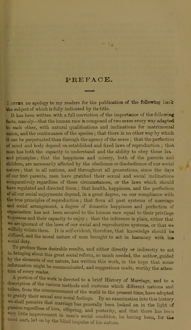 PREFACE. I offer no apology to my readers for the publication of the following udod the subject of which is fully indicated by its title. It has been written with a full conviction of the importance of the following facts, namely—that the human race is composed of two sexes every way adapted to each other, with natural qualifications and inclinations for matrimonial union, and the continuance of the species ; that there is no other way by which it can be perpetuated than through the agency of the sexes ; that the perfection of mind and body depend on established and fixed laws of reproduction ; that man has both the capacity to understand and the ability to obey these la-w and principles; that the happiness and misery, both of the parents and children, are necessarily affected by the obedience or disobedience of our social nature; that in all nations, and throughout all generations, since the days of our first parents, men have gratified their sexual and social inclinations comparatively regardless of these circumstances, or the laws which should have regulated and directed them ; that health, happiness, and the perfection of all our social enjoyments depend, in a great degree, on our compliance with the true principles of reproduction ; that from all past systems of marriage and social arrangement, a degree of domestic happiness and perfection of organisation has not been secured to the human race equal to their privilege to possess and their capacity to enjoy ; that the inference is plain, either that we are ignorant of the laws of our social and reproductive systems, or that we wilfully violate them. It is self-evident, therefore, that knowledge should be diffused, and the moral nature of man brought to act in harmony with his social duty. io produce these desirable results, and either directly or indirectly to aid in bringing about this great social reform, so much needed, the author, guided by the elements of our nature, has mitten this work, in the hope that some in ormation might be communicated, and suggestions made, worthy the atten- tion of every reader. A portion of the work is devoted to a brief History of Marriage, and to a 'P 'on ° t e v arious methods and customs which different nations and ’. 6 comracncement of the world to the present time, have adopted a* ^ Glr sex'ia^ ana s°cial feelings. By an examination into this history e s all perceive that marriage has generally been looked on in the light of regards °f We, offspring, and posterity, and that there has been e.y uttle improvement in man’s social condition, he having been, for the most Dart, led on by the blind impulse of his nature.