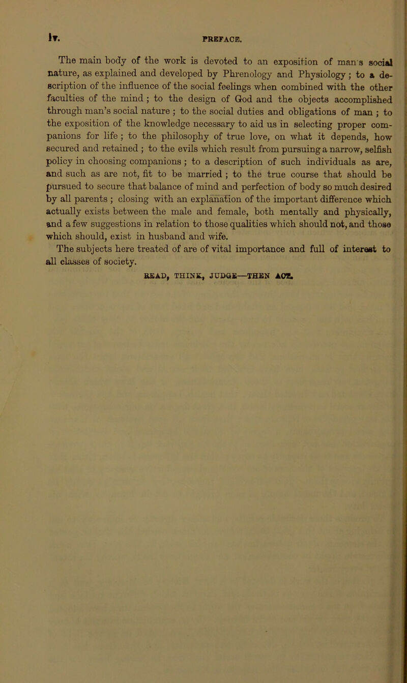 It. The main body of the work is devoted to an exposition of man s social nature, as explained and developed by Phrenology and Physiology; to a de- scription of the influence of the social feelings when combined with the other faculties of the mind ; to the design of God and the objects accomplished through man’s social nature ; to the social duties and obligations of man ; to the exposition of the knowledge necessary to aid us in selecting proper com- panions for life; to the philosophy of true love, on what it depends, how secured and retained ; to the evils which result from pursuing a narrow, selfish policy in choosing companions; to a description of such individuals as are, and such as are not, fit to be married ; to the true course that should be pursued to secure that balance of mind and perfection of body so much desired by all parents ; closing with an explanation of the important difference which actually exists between the male and female, both mentally and physically, and a few suggestions in relation to those qualities which should not, and those which should, exist in husband and wife. The subjects here treated of are of vital importance and full of interest to all classes of society. BEAD, THINK, JUDGE—THEN AO*.