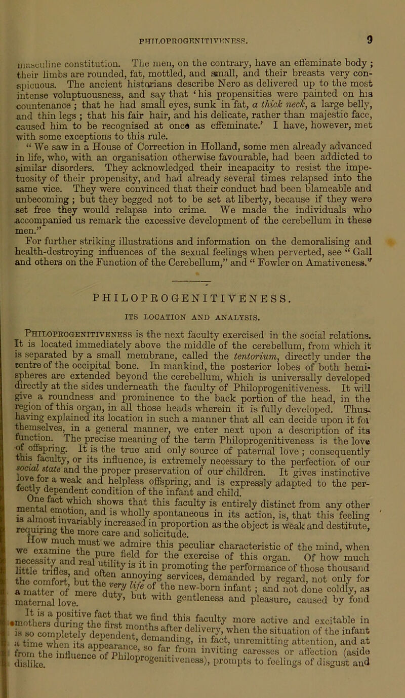 masculine constitution. The men, on the contrary, have an effeminate body ; their limbs are rounded, fat, mottled, and small, and their breasts very con- spicuous. The ancient historians describe Nero as delivered up to the most intense voluptuousness, and say that ‘ his propensities were painted on his countenance ; that he had small eyes, sunk in fat, a thick neck, a large belly, and thin legs ; that his fair hair, and his delicate, rather than majestic face, caused him to be recognised at once as effeminate.' I have, however, met with some exceptions to this rule. “ We saw in a House of Correction in Holland, some men already advanced in life, who, with an organisation otherwise favourable, had been addicted to similar disorders. They acknowledged their incapacity to resist the impe- tuosity of their propensity, and had already several times relapsed into the same vice. They were convinced that their conduct had been blameable and unbecoming ; but they begged not to be set at liberty, because if they were set free they would relapse into crime. We made the individuals who Accompanied us remark the excessive development of the cerebellum in these men.” For further striking illustrations and information on the demoralising and health-destroying influences of the sexual feelings when perverted, see “ Gall and others on the Function of the Cerebellum,” and “ Fowler on Amativeness.’f PHILOPROGENITIVENESS, ITS LOCATION AND ANALYSIS. Philoprogenitiveness is the next faculty exercised in the social relations. It is located immediately above the middle of the cerebellum, from which it is separated by a small membrane, called the tentorium, directly under the centre of the occipital bone. In mankind, the posterior lobes of both hemi- spheres are extended beyond the cerebellum, which is universally developed directly at the sides underneath the faculty of Philoprogenitiveness. It will give a roundness and prominence to the back portion of the head, in the region of this organ, in all those heads wherein it is fully developed. Thus- having explained its location in such a manner that all can decide upon it foi themselves, in a general manner, we enter next upon a description of its function. The precise meaning of the term Philoprogenitiveness is the love wofipring, It is the true and only source of paternal love ; consequently this faculty, or its influence, is extremely necessary to the perfection of our social state and the proper preservation of our children. It gives instinctive r°rfi 01] a we,a^ au^ helpless offspring, and is expressly adapted to the per- fectly dependent condition of the infant and child. mf>rUa/aCt s^ows that this faculty is entirely distinct from any other is drnlS°n,und.18 wholly spontaneous in its action, is, that this feeling reouirino- tL<fna increasc?din proportion as the object is weak and destitute, requiring the more care and solicitude. we examino W6 this peculiar characteristic of the mind, when necessitv and the exercise of this organ. Of how much little trifles and oft- \ ^18 -m Prom?ting the performance of those thousand the comfort’ but n,f,eU an7u?^1”“ services, demanded by regard, not only for a rnatterof mere5ft S® new-boru infaut 5 a^ not done coldly, as maternal love. y’ but Wlt 1 gentleness and pleasure, caused by fond •mothers durin^thefr-stat this faculty more active and excitable in £JoclXtelvdenenl Tf8 ^ delivei7’ when the situation of the infant n Lrne°when its anneamm^ demanding, in fact, unremitting attention, and at from the influence of Phi loi’rf° bu'.from inviting caresses or affection (asido dislike. * 1 hnoprogemtiveness), prompts to feelings of disgust and