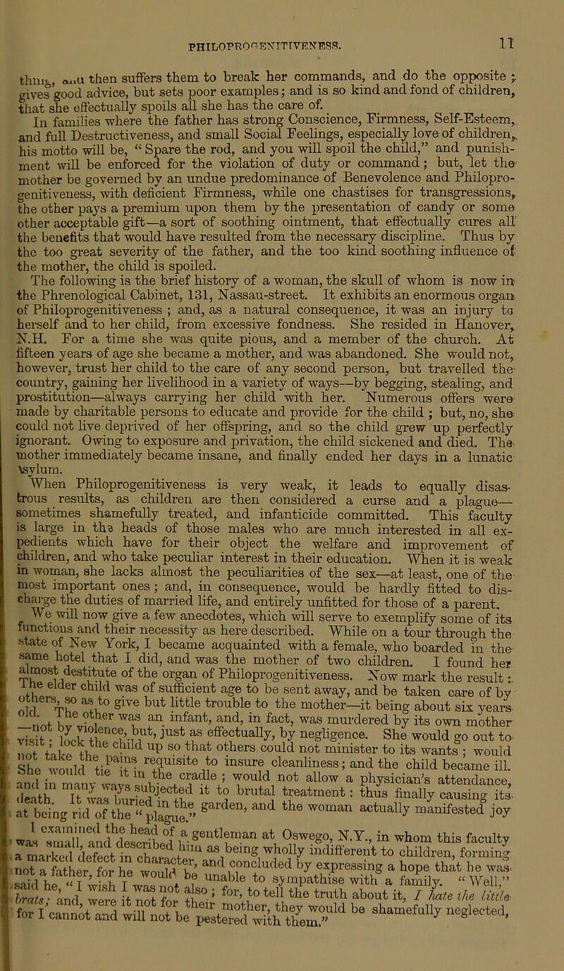 PHILOPRO^-EXITTVENESS. n thnit, a..u then suffers them to break her commands, and do the opposite -r gives good advice, but sets poor examples; and is so kind and fond of children, that she effectually spoils all she has the care of. In families where the father has strong Conscience, Firmness, Self-Esteem, and full Destructiveness, and small Social Feelings, especially love of children,, his motto will be, “ Spare the rod, and you will spoil the child,” and punish- ment will be enforced for the violation of duty or command; but, let the mother be governed by an undue predominance of Benevolence and Philopro- genitiveness, with deficient Firmness, while one chastises for transgressions, the other pays a premium upon them by the presentation of candy or some other acceptable gift—a sort of soothing ointment, that effectually cures all the benefits that would have resulted from the necessary discipline. Thus by the too great severity of the father, and the too kind soothing influence of the mother, the child is spoiled. The following is the brief history of a woman, the skull of whom is now in the Phrenological Cabinet, 131, Nassau-street. It exhibits an enormous organ of Philoprogenitiveness ; and, as a natural consequence, it was an injury to herself and to her child, from excessive fondness. She resided in Hanover, N.H. For a time she was quite pious, and a member of the church. At fifteen years of age she became a mother, and was abandoned. She would not, however, trust her child to the care of any second person, but travelled the country, gaining her livelihood in a variety of ways—by begging, stealing, and prostitution—always carrying her child with her. Numerous offers were made by charitable persons to educate and provide for the child ; but, no, she could not live deprived of her offspring, and so the child grew up perfectly ignorant. Owing to exposure and privation, the child sickened and died. The mother immediately became insane, and finally ended her days in a lunatic \sylum. When Philoprogenitiveness is very weak, it leads to equally disas- trous results, as children are then considered a curse and a plague— sometimes shamefully treated, and infanticide committed. This faculty is large in the heads of those males who are much interested in all ex- pedients which have for their object the welfare and improvement of children, and who take peculiar interest in their education. When it is weak in woman, she lacks almost the peculiarities of the sex—at least, one of the most important ones ; and, in consequence, would be hardly fitted to dis- charge the duties of married life, and entirely unfitted for those of a parent. We will now give a few anecdotes, which will serve to exemplify some of its functions and their necessity as here described. While on a tour through the state of New York, I became acquainted with a female, who boarded in the same hotel that I did, and was the mother of two children. I found her almost destitute of the organ of Philoprogenitiveness. Now mark the result: i ne elder child was of sufficient age to be sent away, and be taken care of by S“V° “ sive but little trouble to the mother—it being about six years , f „ ?t,her was an. infant, and, in fact, was murdered by its own mother visit jUStxf effectually, by negligence. She would go out to Chlld UP 80 that ^rs could not minister to its wants ; would She would tie^ r!rSltei° insure cleanliness; and the child became ill. and in manv wavs T°uld, not allow a Phelan's attendance, death It was buried Jecbr' t(? brutal treatment: thus finally causing its- at*being ridgardeD’ ^ ^ manifested joy 1 CXamlineandhd^crihP°i v gentI?raan at Oswego, N.Y., in whom this faculty i-Uifterent to children, forming was sma « marked defect m character, and concluded by expressing a hope She sailbi .ur’-“f Ie WOuW.b? unaH° “> sympathise with a family. ‘‘IV fnd were ItlTt Z f-’ *%*•toI' «• ‘™U> “b°nt it, 1 Le the urn. for I'can not and will not bepSCd’with n68lerted-