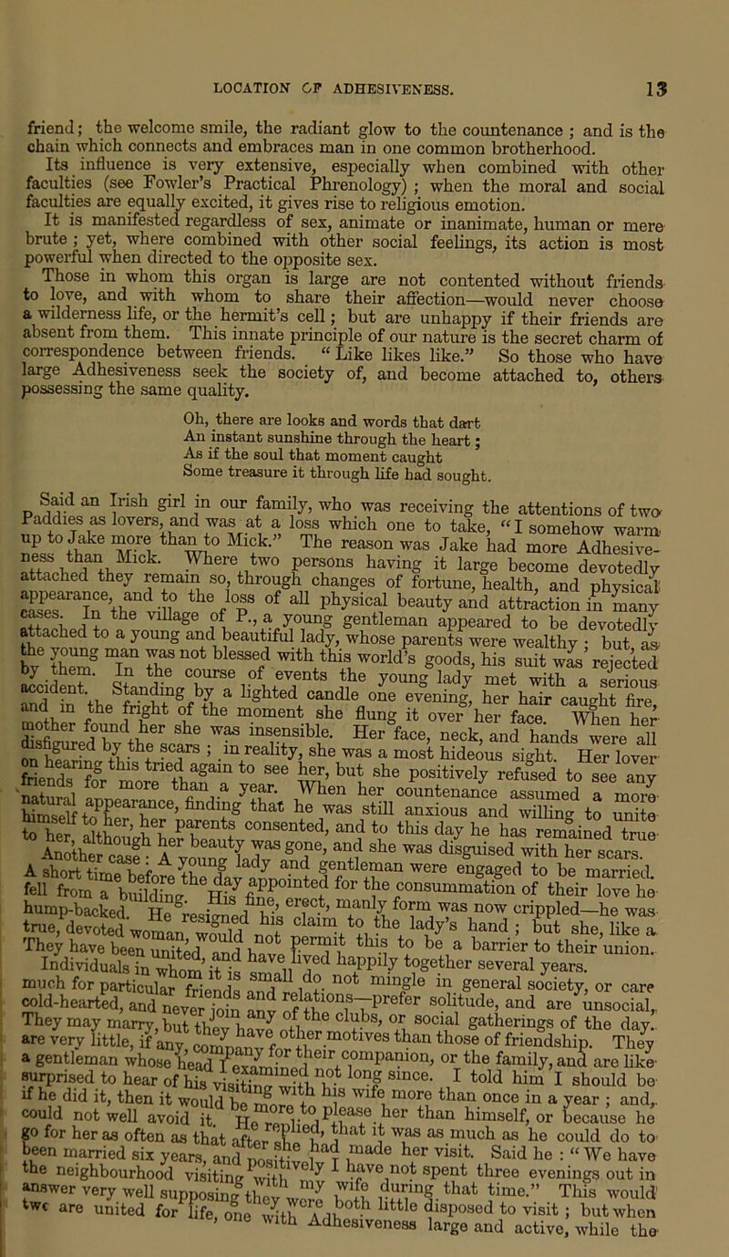 LOCATION OP ADHESIVENESS. 15 friend; the welcome smile, the radiant glow to the countenance ; and is the chain which connects and embraces man in one common brotherhood. Its influence is very extensive, especially when combined with other faculties (see Fowler’s Practical Phrenology) ; when the moral and social faculties are equally excited, it gives rise to religious emotion. It is manifested regardless of sex, animate or inanimate, human or mere brute ; yet, where combined with other social feelings, its action is most powerful when directed to the opposite sex. Those in whom this organ is large are not contented without friends to love, and with whom to share their affection—would never choose a wilderness life, or the hermit’s cell; but are unhappy if their friends are absent from them. This innate principle of our nature is the secret charm of correspondence between friends. “ Like likes like.” So those who have large Adhesiveness seek the society of, and become attached to, others possessing the same quality. Oh, there are looks and words that dart An instant sunshine through the heart; As if the soul that moment caught Some treasure it through life had sought. “ Insh girl ,m our family, who was receiving the attentions of two Paddies as lovers, and was _ at a loss which one to take, “ I somehow warm- up to Jake more than to Mick. The reason was Jake had more Adhesive- ness than Mick. Where two persons having it large become devotedly attached they remain so, through changes of fortune, health, and physical r'1,sp?raTnethanC m the f °p3 °f aU PhJslcal beauty and attraction in many cases. In the village of P., a young gentleman appeared to be devotedly attached to a young and beautiful lady, whose parents were wealthy • but as the young man was not blessed with this world’s goods, his suit was rejected accident1 - with , S accident, branding by a hghted candle one evening, her hair caup-ht firp mothp1 fhe H?ht ? the m°ment She flung ovei- her face wfen her Zfih f?rd+vher she was “sensible. Her face, neck, and hands were all uSt?cfoe’ “7^ v* t: s A iort thneTefot theX^annoT^ were engaged to be married, fell from a bS? for tbe consummation of their love he hump-backed Ho ^ • 18 f erec.t, manly form was now crippled—he was ‘■'deSdiTMi' a*™ ‘o the lady’s hand; she, Iik“ They have been united and hw. ff dl be a harrier to their union. Individuals in whom’It ^ haPPdy together several years, much for particular friends i n°‘ mm£Ie “!■ fc’e,l‘;r“l society, or care cold-hearted, and neveHcdn an. Sff&7prefer so1 tl,de’ and asocial. They may marry hut twL, i ^ c ubs> or social gatherings of the day., are very little^if any, companvfo^tb1’-1110^68 than th°Se of friendship. They a gentleman or the family, and are like surprised to hear of his visffW wi Vl? °n? Slnce< 1 told him I should be if he did it, then it would be m ? Wlfe, more than once in a year ; and,, could not well avoid it. b® more to pleas© her than himself, or b ecause he go for her as often as that after Tin ?at j Was as much as he could do to been married six years, and positive^? ?*** hfr visit Said be : “ We have the neighbourhood visiting Vith ^ * have not spent three evenings out in answer very well supposing thev Wore S r^lng.tbat time.” This would' twc are united for life, one inthAlt 1 lltt:10 disposed to visit ; but when , one with Adhesiveness large and active, while the