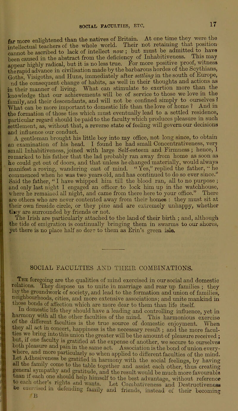 SOCIAL FACULTIES, ETC. far more enlightened than the natives of Britain. At one time they were the intellectual teachers of the whole world. Their not retaining that position cannot be ascribed to lack of intellect now ; but must be admitted to have been caused in the abstract from the deficiency of Inhabitiveness. This may appeal- highly radical, but it is no less true. For more positive proof, witness the rapid advance in civilisation made by the barbarous hordes of the Scythians, Goths, Visigoths, and Huns, immediately after settling in the south of Europe, nd the consequent change of habits, as well in their thoughts and actions as in their manner of living. What can stimulate to exertion more than the knowledge that our achievements will be of service to those we love in the family,and their descendants, and will not be confined simply to ourselves? What can be more important to domestic life than the love of home ? And in the formation of those ties which must eventually lead to a settled residence, particular regard should be paid to the faculty which produces pleasure in such settlement, as, without that, a reverse state of feeling will govern our decisions and influence our conduct. A gentleman brought his little boy into my office, not long since, to obtain an examination of his head. I found he had small Concentrativeness, very small Inhabitiveness, joined with large Self-esteem and Firmness; hence, I remarked to his father that the lad probably ran away from home as soon as he could get out of doors, and that unless he changed materially, would always manifest a roving, wandering cast of mind. “Yes,” replied the father, “ he commenced when he was two years old, and has continued to do so ever since.” Said the father, “ I have whipped him till the blood ran, all to no purpose ; and only last night I engaged an officer to lock him up in the watchhouse, where he remained all night, and came from there here to your office.” There are others who are never contented away from their homes : they must sit at their own fireside circle, or they pine and are extremely unhappy, whether they are surrounded by friends or not. The Irish are particularly attached to the land of their birth ; and, although the tide of emigration is continually bringing them in swarms to our shores, yet there is no place half so deer to them as Erin’s green isle. SOCIAL FACULTIES AND THEIR COMBINATIONS. The foregoing are the qualities of mind exercised in our social and domestic relations. They dispose us to unite in marriage and rear up families ; they lay the groundwork of society, and lead to the formation and union of families, neighbourhoods, cities, and more extensive associations; and unite mankind in those bonds of affection which are more dear to them than life itself. In domestic life they should have a leading and controlling influence, yet in harmony with all the other faculties of the mind. This harmonious exercise of the different faculties is the true source of domestic enjoyment. When they all act in concert, happiness is the necessary result; and the more facul- ties we bring into this union the greater will be the amount of pleasure received ; wu i°De faulty is gratified at the expense of another, we secure to ourselves both pleasure and pain in the same act. Association is the bond of union every- where, and more particularly so when applied to different faculties of the mind. iiAu r e81-Tene8S ‘)e Sratifocl in harmony with the social feelings, by having all the family come to the table together and assist each other, thus creating genera sympathy and gratitude, and the result would be much more favourable nan if each one should help himself to the best advantage, without reference to each others nshts and wants. Let Combativeness and Destructiveness e oxei lsed in defending family and friends, instead of their becoming