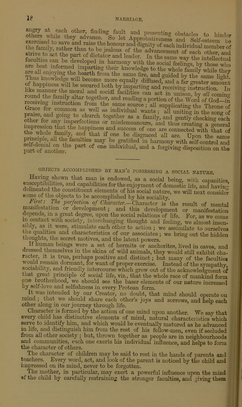 IP 3S V2 &SSS2Z exercisecl to save and raise the honour and dignity of each individual member of annly, rather than to be jealous of the advancement of each other and strive to act the part of dictator and leader. In the same wav the intelwS faculties can be developed in harmony with the social feelings bv those are best informed imparting their knowledge to the whole family while thev are all enjoying the hearth from the same fir!, and by S Thus knowledge will become more equally diffused, and a far greater amount of happiness will be secured both by imparting and receiving instruction In romdSe tandJ0cM ffciHti?s can act in unison, by all coming reSviS^inshSttn f °§et!f ’ and readmg a porfcion of the Word of God-in ^ * { \ the -sa-,me source ’ a11 supplicating the Throne of Grace foi common as well as individual wants ; all uniting in the son? of praise and going to church together as a family, and gently cocking elch other for any imperfections or misdemeanours, and thus creating a general impression that the happiness and success of one are connected with that of the whole family, and that if one be disgraced all are. Upon the same ’iaU t faculties may ^ gratified in harmony with self-control and partdof anothei*6 °f °ne mdividua1’ aud a ^giving disposition on the OBJECTS ACCOMPLISHED BY MAN’S POSSESSING A SOCIAL NATURE. Hnving shown that man is endowed, as a social being, with capacities susceptibilities, and capabilities for the enjoyment of domestic life, and havin'* delineated the constituent elements of his social nature, we will next consider some of the objects to be accomplished by his sociality. Fw-sf: The perfection of Character.—Character is the result of mental manifestation or development; and this development or manifestation depends, in a great degree, upon the social relations of life. For as we come i” contact with society, interchanging thought and feeling, we almost insen- sibiy, as it were, stimulate each other to action ; we assimilate to ourselves t ie qualities and characteristics of our associates; we bring out the hidden thoughts, the secret motives, and the latent powers. If human beings were a set of hermits or anchorites, lived in caves, and dressed themselves in the skins of wild animals, they would still exhibit cha- racter, it is true, perhaps positive and distinct; but many of the faculties would remain dormant, for want of proper exercise. Instead of the sympathy, sociability, and friendly intercourse which grow out of the acknowledgment of that great principle of social life, viz., that the whole race of mankind form one brotherhood, we should see the baser elements of our nature increased by self-love and selfishness in every Protean form. It was intended by our Creator, no doubt, that mind should operate on mind ; that we should share each other’s joys and sorrows, and help each other along in our journey through life. Character is formed by the action of one mind upon another. We say that every child has distinctive elements of mind, natural characteristics which serve to identify him, and which would be eventually matured as he advanced in life, and distinguish him from the rest of his fellow-men, even if secluded from all other society ; but, thrown together as people are in neighbourhoods and communities, each one exerts his individual influence, and helps to form the character of others. The character of children may be said to rest in the hands of parents and teachers. Every word, act, and look of the parent is noticed by the child and impressed on its mind, never to be forgotten. I he mother, in particular, may exert a powerful influence upon the mind i>f the child by carefully restraining the stronger faculties, and giving them