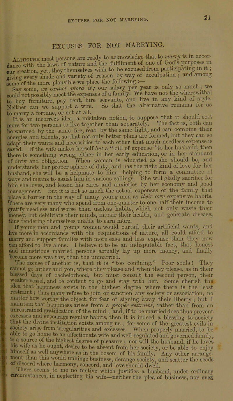 EXCUSES FOB NOT MARRYING. EXCUSES FOR NOT MARRYING. Although most persons are ready to acknowledge that to marry is in accor- dance with the laws of nature and the fulfilment of one of God s purposes in our creation, yet, they themselves wish to be excused from participating in it; giving every shade and variety of reason by way of exculpation ; and among some°of the more plausible we place the following :— Say some, we cannot afford it; our salary per year is only so much; we could not possibly meet the expenses of a family. We have not the wherewithal to buy furniture, pay rent, hire servants, and live in any kind of style. Neither can we support a wife. So that the alternative remains for us to marry a fortune, or not at all. _ . .., It is an incorrect idea, a mistaken notion, to suppose that it should cost more for two persons to live together than separately. The fact is, both can be warmed by the same fire, read by the same light, and can combine their energies and talents, so that not only better plans are formed, but they can so adapt their wants and necessities to each other that much needless expense is saved. If the wife makes herself but a “ bill of expense ” to her husband, then there is something wrong, either in her early education, or in her standard of duty and obligation. When woman is educated as she should be, and understands her proper sphere of duty, and has the right kind of love for her husband, she will be a helpmate to him—helping to form a committee of ways and means to assist him in various callings. She will gladly sacrifice for him she loves, and lessen his cares and anxieties by her economy and good management. But it is not so much the actual expenses of the family that placed, barrier in the way of many young men as their own expensive habits. There are very many who spend from one-quarter to one-half their income to gratify needless and worse than useless habits, which not only waste their money, but debilitate their minds, impair their health, and generate disease, thus rendering themselves unable to earn more. If young men and young women would curtail their artificial wants, and live more in accordance with the requisitions of nature, all could afford to marry and support families with more ease and less expense than they now can afford to live alone. I believe it to be an indisputable fact, that honest and industrious married persons actually lay up more money, and finally become more wealthy, than the unmarried. The excuse of another is, that it is “ too confining.” Poor souls ! They cannot go hither and yon, where they please and when they please, as in their blessed days of bachelorhood, but must consult the second person, their weaker vessel, and be content to go and stay with her. Some cherish the idea that happiness exists in the highest degree where there is the least restraint; thus many refuse to join or sanction any society or association, no matter how worthy the object, for fear of signing away their liberty; but I maintain that happiness arises from a proper restraint, rather than from an unrestrained gratification of the mind ; and, if to be married does thus prevent excesses and enpourage regular habits, then it is indeed a blessing to society that the divine institution exists among us ; for some of the greatest evils in society arise from irregularities and excesses. When properly married, to be able to go home to an affectionate wife and well-regulated and governed family, is a source of the highest degree of pleasure ; nor will the husband, if he loves ms wife as he ought, desire to be absent from her society, or be able to enjoy himself as well anywhere as in the bosom of his family. Any other arrange- ment than this would unhinge business, derange society, and scatter the seeds of discord where harmony, concord, and love should dwell. there seems to me no motive which justifies a husband, under ordinary circumstances, in neglecting his wife—neither the plea of business, nor evec