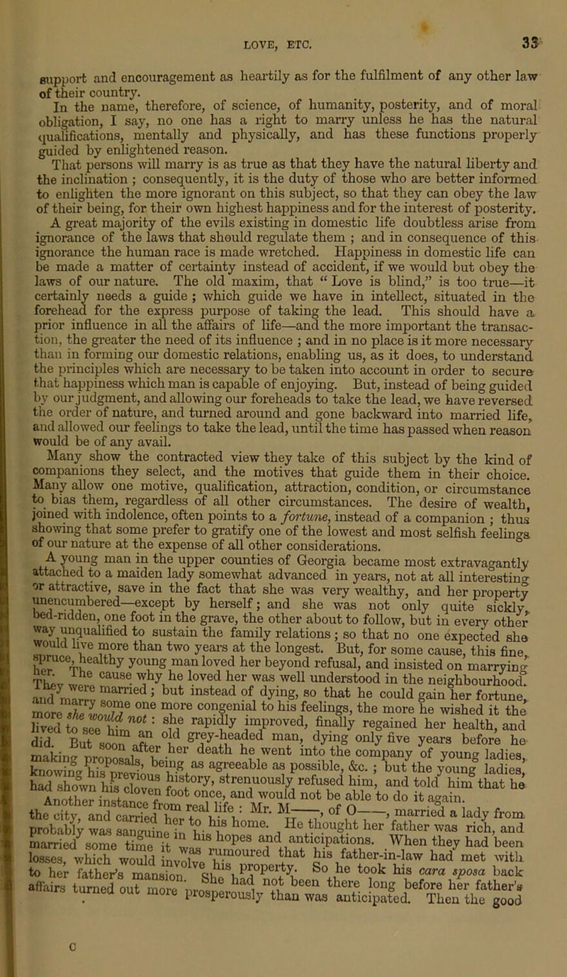 support and encouragement as heartily as for the fulfilment of any other law of their country. In the name, therefore, of science, of humanity, posterity, and of moral obligation, I say, no one has a right to marry unless he has the natural qualifications, mentally and physically, and has these functions properly guided by enlightened reason. That persons will marry is as true as that they have the natural liberty and the inclination ; consequently, it is the duty of those who are better informed to enlighten the more ignorant on this subject, so that they can obey the law of their being, for their own highest happiness and for the interest of posterity. A great majority of the evils existing in domestic life doubtless arise from ignorance of the laws that should regulate them ; and in consequence of this ignorance the human race is made wretched. Happiness in domestic life can be made a matter of certainty instead of accident, if we would but obey the laws of our nature. The old maxim, that “ Love is blind,” is too true—it certainly needs a guide ; which guide we have in intellect, situated in the forehead for the express purpose of taking the lead. This should have a prior influence in all the affairs of life—and the more important the transac- tion, the greater the need of its influence ; and in no place is it more necessary than in forming our domestic relations, enabling us, as it does, to understand the principles which are necessary to be taken into account in order to secure that happiness which man is capable of enjoying. But, instead of being guided by our judgment, and allowing our foreheads to take the lead, we have reversed the order of nature, and turned around and gone backward into married life, and allowed our feelings to take the lead, until the time has passed when reason would be of any avail. Many show the contracted view they take of this subject by the kind of companions they select, and the motives that guide them in their choice. Many allow one motive, qualification, attraction, condition, or circumstance to bias them, regardless of all other circumstances. The desire of wealth, joined with indolence, often points to a fortune, instead of a companion ; thus showing that some prefer to gratify one of the lowest and most selfish feelings of our nature at the expense of all other considerations. A young man in the upper counties of Georgia became most extravagantly attached to a maiden lady somewhat advanced, in years, not at all interesting or attractive, save in the fact that she was very wealthy, and her property unencumbered—except by herself; and she was not only quite sickly bed-ridden, one foot in the grave, the other about to follow, but in every other way unqualified to sustain the family relations ; so that no one expected she *°ald T re than two years at the louSest- But> for some cause, this fine, u Vhea hy yo\ing man loved her beyond refusal, and insisted on marrying ner ihe cause why he loved her was well understood in the neighbourhoocf X® mamed ; but instead of dying, so that he could gain her fortune! more X L,°/^e °T Tre conSemal to his feelings, the more he wished it the KSTSr 8n rapfy Tr0Ved> ?nolly reSained to health, and did But solr.ft °t S^J-headed man, dying only live years before he making , fttr .her death he went mto the company of young ladies knowing h?sPuw’ bei“^ias agreeable as possible, &c. ; but the young ladies had shown his cloven f'\t0ry’ strenuously refused him, and told him that he Another instanee f *°ot 0Ijce> and would not be able to do it again. thfdty IndlSdT Mr- > of 0 > married a lady from probably was sanvutn^ *£?• *\1S home> , He thought her father was rich, and married7some time h hlS hopes a,nd anticipations. When they had been IS Seter „ ShC her father’s tUrned °Ut m01e Prosperously than was anticipated. Then the good c