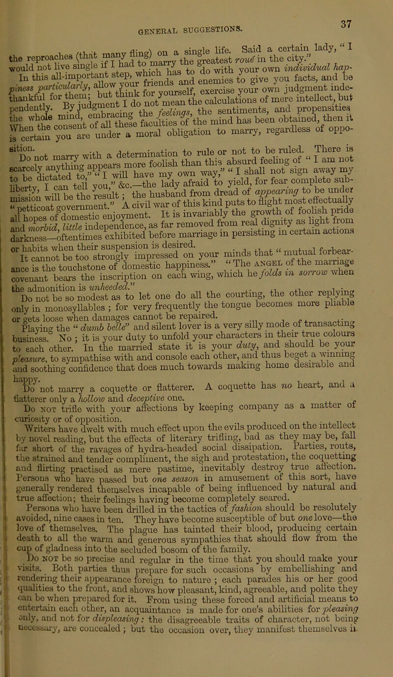 , , nn i, sinele life. Said a certain lady, the reproaches (that many ft 0> J5the freatest rout in the city.” would not live single if I hac y own individual hap- In this all-important step, whmh has to do w tn y and te this all-important step, whic enemies to give you facts, and be piness particularly, allow your exercjse your 0wn judgment inde- 61 D° !10t ttanthi^absurd0 feeling^ of' “ Snot liberty, i can y , husband from dread of appearing to be under IS as far removed from real dignity as light from d'irkness—oftentimes exhibited before marriage in persisting m certain actions °ri\an?SS^irimp^Ton year minds that - rnutna! forbear- ance is the touchstone of domestic happiness.” “ The angel of the mainage covenant bears the inscription on each wing, which he folds in sorrow when the admonition is unheeded.” . , • Do not be so modest as to let one do all the courting, the other replying only in monosyllables ; for very frequently the tongue becomes more pliable or gets loose when damages cannot be repaired. . Playing the “ dumb bellei” and silent lover is a very silly mode of transacting business.0 No ; it is your duty to unfold your characters in then- true colours to each other. In the married state it is your duty, and should be your pleasure, to sympathise with and console each other, and thus beget a winning and soothing confidence that does much towards making home desirable and ' Dcf not marry a coquette or flatterer. A coquette has no heart, and a flatterer only a hollow and deceptive one. _ Do not trifle with your affections by keeping company as a matter or curiosity or of opposition. . Writers have dwelt with much effect upon the evils produced on the intellect by novel reading, but the effects of literary trifling, bad as they may be, fall far short of the ravages of hydra-headed social dissipation. Parties, louts, the strained and tender compliment, the sigh and protestation, the coquetting and flirting practised as mere pastime, inevitably destroy true affection. Persons who have passed but one season in amusement of this sort, have generally rendered themselves incapable of being influenced by natural and true affection; their feelings having become completely seared. Persons who have been drilled in the tactics of fashion should be resolutely avoided, nine cases in ten. They have become susceptible of but one love—the love of themselves. The plague has tainted their blood, producing certain death to all the warm and generous sympathies that should flow from the cup of gladness into the secluded bosom of the family. Do not be so precise and regular in the time that you should make your visits. Both parties thus prepare for such occasions by embellishing and rendering their appearance foreign to nature ; each parades his or her good qualities to the front, and shows how pleasant, kind, agreeable, and polite they can be when prepared for it. From using these forced and artificial means to entertain each other, an acquaintance is made for one’s abilities for pleasing only, and not for displeasing: the disagreeable traits of character, not being necessary, are concealed ; but the occasion over, they manifest themselves ii