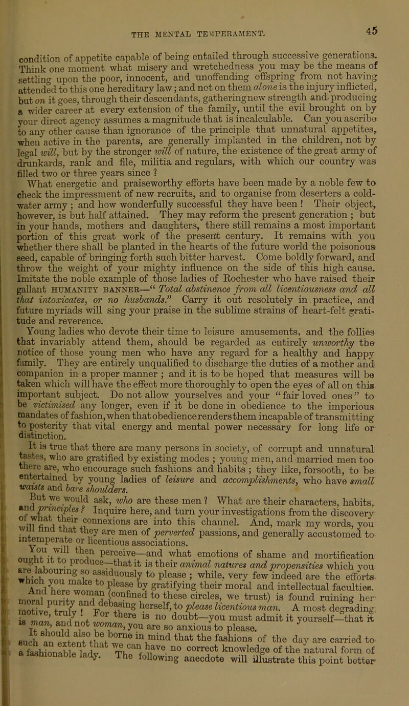 condition of appetite capable of being entailed through successive generations. Think one moment what misery and wretchedness you may be the means of settling upon the poor, innocent, and unoffending offspring from not having attended to this one hereditary law; and not on them alone is the injury inflicted, but on it goes, through their descendants, gatheringnew strength and. producing a wider career at every extension of the family, until the evil brought on by your direct agency assumes a magnitude that is incalculable. Can you ascribe to any other cause than ignorance of the principle that unnatural appetites, when active in the parents, are generally implanted in the children, not by legal will, but by the stronger will of nature, the existence of the great army of drunkards, rank and file, militia and regulars, with which our country was filled two or three years since ? What energetic and praiseworthy efforts have been made by a noble few to check the impressment of new recruits, and to organise from deserters a cold- water army ; and how wonderfully successful they have been ! Their object, however, is but half attained. They may reform the present generation ; but in your hands, mothers and daughters, there still remains a most important portion of this great work of the present century. It remains with you whether there shall be planted in the hearts of the future world the poisonous seed, capable of bringing forth such bitter harvest. Come boldly forward, and throw the weight of your mighty influence on the side of this high cause. Imitate the Doble example of those ladies of Rochester who have raised their gallant humanity banner—“ Total abstinence from all licentiousness and all that intoxicates, or no husbands.” Carry it out resolutely in practice, and future myriads will sing your praise in the sublime strains of heart-felt grati- tude and reverence. Young ladies who devote their time to leisure amusements, and the follies that invariably attend them, should be regarded as entirely unworthy the notice of those young men who have any regard for a healthy and happy family. They are entirely unqualified to discharge the duties of a mother and companion in a proper manner ; and it is to be hoped that measures will lie taken which will have the effect more thoroughly to open the eyes of all on this important subject. Do not allow yourselves and your “ fair loved ones ” to be victimised any longer, even if it be done in obedience to the imperious mandates of fashion, when thatobediencerendersthem incapable of transmitting to posterity that vital energy and mental power necessary for long life or distinction. It is true that there are many persons in society, of corrupt and unnatural tastes, who are gratified by existing modes ; youug men, and married men too there are, who encourage such fashions and habits ; they like, forsooth, to be entertained by young ladies of leisure and accomplishments, who have small waists and bare should&rs. But we would ask, who are these men ? What are their characters, habits, and P™lclPles ? Inquire here, and turn your investigations from the discovery l rw ,?°nnexions are into this channel. And, mark my words, you vm nna that they are men of perverted passions, and generally accustomed to intemperate or licentious associations. nncrhMfT^r11^11 Perceive—and what emotions of shame and mortification ‘ f ° produce—that it is their animal natures and propensities which you which von^l°/TSld,U0USV t0 Please 5 while- vei'y few indeed are the efforts Anriyhe^vnmJ° ?ea*e h? gratifying their moral and intellectual faculties, moral nmH+JIT? iC0I?fin(;d to these circles, we trust) is found ruining her rnot! veP tnfi v ^ Rdeb^mg herself> to please licentious man. A most degrading Z man S t ll there 13 no d°nbt-you must admit it yourself-that it such \n extent°thn+ w™? iQ mind that the fashions of the day are carried to a fashionable ladv ThSf,uT- “° corre,ct knowledge of the natural form of ^ ‘ following anecdote will illustrate this point bettor