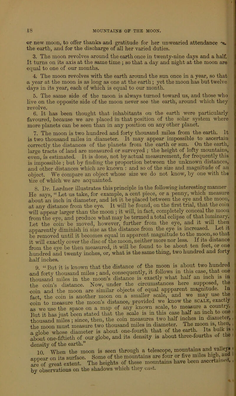 or new moon, to offer thanks and gratitude for her unwearied attendance ->n the earth, and for the discharge of all her varied duties. 3. The moon revolves around the earth once in twenty-nine days and a half. It turns on its axis at the same time ; so that a day and night at the moon are equal to one of our months. 4. The moon revolves with the earth around the sun once in a year, so that a year at the moon is as long as one at the earth; yet the moon has but twelve days in its year, each of which is equal to our month. 5. The same side of the moon is always turned toward us, and those who live on the opposite side of the moon never see the earth, around which they revolve. 6. It has been thought that inhabitants on the earth were particularly favoured, because we are placed in that position of the solar system where more planets can be seen than in any position on any other planet. 7. The moon is two hundred and forty thousand miles from the earth. It is two thousand miles in diameter. It may appear impossible to ascertain correctly the distances of the planets from the earth or sun. On the earth, large tracts of land are measured or surveyed ; the height of lofty mountains, even, is estimated. It is done, not by actual measurement, for frequently this is impossible ; but by finding the proportion between the unknown distances, and other distances which are known : and so of the size and magnitude of an object. We compare an object whose size -we do not know, by one with tha fize of which we are acquainted. 8. Dr. Lardner illustrates this principle in the following interesting manner He says, “ Let us take, for example, a cent piece, or a penny, which measure j about an inch in diameter, and let it be placed between the eye and the moon, i at any distance from the eye. It will be found, on the first trial, that the coin will appear larger than the moon ; it will, in fact, completely conceal the moon from the eye, and produce what may be termed a total eclipse of that luminary. Let the coin' be moved, however, further from the eye, and it will then ! apparently diminish in size as the distance from the eye is increased. Let it be removed until it becomes equal in apparent magnitude to the moon, so that it will exactly cover the disc of the moon, neither more nor less. If its distance from the eye be then measured, it will be found to be about ten feet, or one hundred and twenty inches, or, what is the same thing, two hundred and forty half inches. 9. “ But it is known that the distance of the moon is about two hundred •and' forty thousand miles ; and, consequently, it follows in this case, that one thousand miles in the moon’s distance is exactly what half an inch 1S 111 the coin’s distance. Now, under the circumstances here supposed, the •coin and the moon are similar objects of equal appparent magnitude. In fact, the coin is another moon on a smaller scale, and we may use the coin to measure the moon’s distance, provided we know the scale, exactly as we use the space on a map of any known scale, to measure a country. But it has just been stated that the scale is in this case half an inch to one thousand miles ; since, then, the coin measures two half inches in diameter, the moon must measure two thousand miles in diameter. The moon is, then, a globe whose diameter is about one-fourth that of the earth. Its bulk is about one-fiftieth of our globe, and its density is about three-fourths of die density of the earth.” 10 When the moon is seen through a telescope, mountains and valleys appear on its surface. Some of the mountains are four or five miles high, and are 0f great extent. The heights of these mountains have been ascertaiiR , by observations on the shadows which they cast.