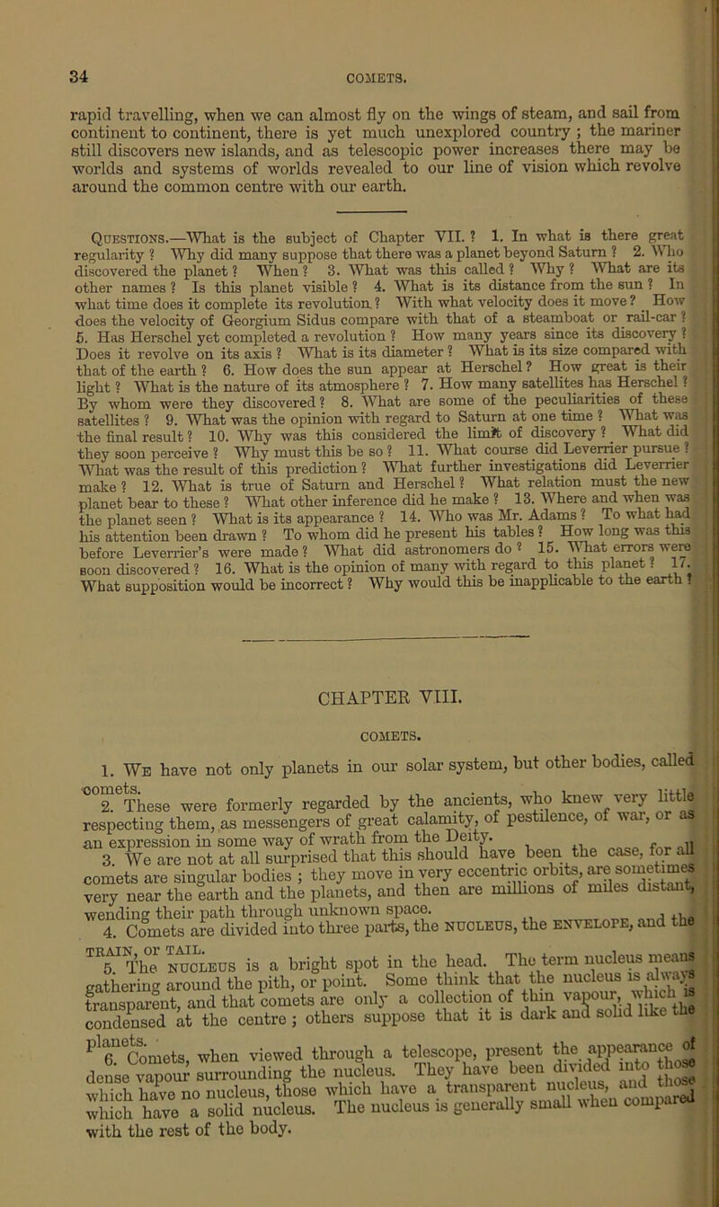 rapid travelling, when we can almost fly on the wings of steam, and sail from continent to continent, there is yet much unexplored country ; the mariner still discovers new islands, and as telescopic power increases there may be worlds and systems of worlds revealed to our line of vision which revolve around the common centre with our earth. Questions.—What is the subject of Chapter VII. ? 1. In what is there great regularity ? Why did many suppose that there was a planet beyond Saturn 1 2. W ho discovered the planet ? When ? 3. What was this called ? Why ? What are its other names ? Is this planet visible ? 4. What is its distance from the sun ? In what time does it complete its revolution. ? With what velocity does it move ? How does the velocity of Georgium Sidus compare with that of a steamboat or rail-car ! 5. Has Ilerschel yet completed a revolution ? How many years since its discovery ? Hoes it revolve on its axis ? What is its diameter ? What is its size compared with that of the earth ? 6. How does the sun appear at Herschel ? How great is their light ? What is the nature of its atmosphere ? 7. How many satellites has Herschel ? By whom were they discovered ? 8. What are some of the peculiarities of these satellites ? 9. 'What was the opinion with regard to Saturn at one time ? What was the final result ? 10. Why was this considered the limit of discovery ? What did they soon perceive ? Why must this be so ? 11. What course did Levemer pursue ? What was the result of this prediction ? What further investigations did Levemer make « 12. What is true of Saturn and Herschel ? What relation must the new planet bear to these ? What other inference did he make ? 13. Where and when was the planet seen ? What is its appearance ? 14. Who was Mr. Adams ? To what had his attention been drawn ? To whom did he present his tables ? How long was this before Leverrier’s were made? What did astronomers do 2 15. What errors were soon discovered ? 16. What is the opinion of many with regard to this planet ? 1/. What supposition would be incorrect ? Why would this be inapplicable to the earth . CHAPTER VIII. COMETS. 1. We have not only planets in our solar system, but other bodies, called oomets^e formerly regarded by the ancients, who knew very little respecting them, as messengers of great calamity, of pestilence, of war, or as an expression in some way of wrath from the Deity. 3 We are not at all surprised that this should have been the case, for all comets are singular bodies ; they move in very eccentric orbits, sometimes very near the earth and the planets, and then are millions of miles distant, wending their path through unknown space. 4. Comets are divided into three parts, the nucleus, the envelope, and the TT Ther nucleus is a bright spot in the head. The term nucleus means gathering around the pith, or point. Some think that the nucleus is alwa^ transparent, and that comets are only a collection of tlnn vawim, which is condensed at the centre ; others suppose that it is dark and solid like the Pl6U Comets, when viewed through a telescope, present the appeamnce of dense vapour surrounding the nucleus. They have been divided into those which have no nucleus, those which have a transparent nucleus, and those which have a solid nucleus. The nucleus is generally small when compared with the rest of the body.