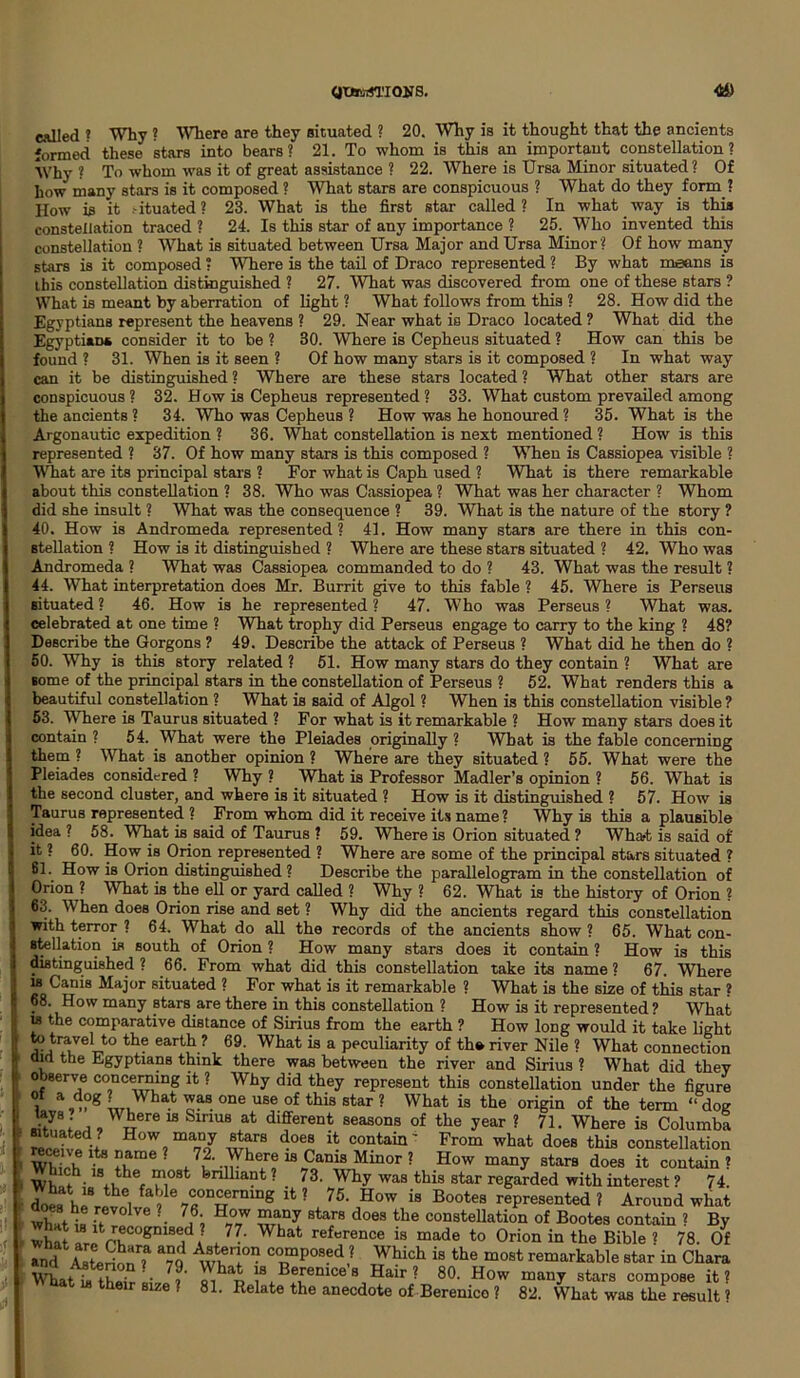 QtBtoSTKWS. 4» called ? Why ? Where are they situated ? 20. Why is it thought that the ancients formed these stars into bears? 21. To whom is this an important constellation? Why? To whom was it of great assistance ? 22. Where is Ursa Minor situated? Of ho-w many stars is it composed ? What stars are conspicuous ? What do they form ? How is it - ituated ? 23. What is the first star called? In what way is this constellation traced ? 24. Is this star of any importance ? 25. Who invented this constellation ? What is situated between Ursa Major and Ursa Minor ? Of how many stars is it composed ? Where is the tail of Draco represented ? By what means is this constellation distinguished ? 27. What was discovered from one of these stars ? What is meant by aberration of light ? What follows from this ? 28. How did the Egyptians represent the heavens ? 29. Near what is Draco located ? What did the Egyptian* consider it to be ? 30. Where is Cepheus situated ? How can this be found ? 31. When is it seen ? Of how many stars is it composed ? In what way can it be distinguished ? Where are these stars located ? What other stars are conspicuous? 32. How is Cepheus represented ? 33. What custom prevailed among the ancients ? 34. Who was Cepheus ? How was he honoured ? 35. What is the Argonautic expedition ? 36. What constellation is next mentioned ? How is this represented ? 37. Of how many stars is this composed ? When is Cassiopea visible ? What are its principal stars ? For what is Caph used ? What is there remarkable about this constellation ? 38. Who was Cassiopea ? What was her character ? Whom did she insult ? What was the consequence ? 39. What is the nature of the story ? 40. How is Andromeda represented? 41. How many stars are there in this con- stellation ? How is it distinguished ? Where are these stars situated ? 42. Who was Andromeda ? What was Cassiopea commanded to do ? 43. What was the result ? 44. What interpretation does Mr. Burrit give to this fable ? 45. Where is Perseus situated ? 46. How is he represented ? 47. Who was Perseus ? What was. celebrated at one time ? What trophy did Perseus engage to carry to the king ? 48? Describe the Gorgons ? 49. Describe the attack of Perseus ? What did he then do ? 50. Why is this story related ? 51. How many stars do they contain ? What are some of the principal stars in the constellation of Perseus ? 52. What renders this a beautiful constellation ? What is said of Algol ? When is this constellation visible ? 53. Where is Taurus situated ? For what is it remarkable ? How many stars does it contain ? 54. What were the Pleiades originally ? Wbat is the fable concerning them ? What is another opinion ? Where are they situated ? 55. What were the Pleiades considered ? Why ? What is Professor Madler’s opinion ? 56. What is the second cluster, and where is it situated ? How is it distinguished ? 57. How is Taurus represented ? From whom did it receive its name ? Why is this a plausible idea ? 58. What is said of Taurus ? 59. Where is Orion situated ? What is said of it ? 60. How is Orion represented ? Where are some of the principal stars situated ? 61. How is Orion distinguished? Describe the parallelogram in the constellation of Orion ? What is the ell or yard called ? Why ? 62. What is the history of Orion ? 63. When does Orion rise and set ? Why did the ancients regard this constellation with terror ? 64. What do all the records of the ancients show ? 65. What con- stellation is south of Orion ? How many stars does it contain ? How is this distinguished ? 66. From what did this constellation take its name ? 67. Where w Canis Major situated ? For what is it remarkable ? What is the size of this star ? 68. How many stars are there in this constellation ? How is it represented ? What is the comparative distance of Sirius from the earth ? How long would it take light to travel to the earth? 69. What is a peculiarity of tho river Nile ? What connection aid the Egyptians think there was between the river and Sirius ? What did they 0 jeerve concerning it ? Why did they represent this constellation under the figure 1 a,ng LWhat oas one use of this star ? What is the origin of the term “dog .h ; ,, „re 18 Slrms at different seasons of the year ? 71. Where is Columba ituated How many stars does it contain' From what does this constellation WWb ^ ? , 7,2' 18 Cams Minor ? How many stars does it contain ? Inch lathe most brilliant? 73. Why was this star regarded with interest ? 74 doL h™i^ 7«0nwrmng ik ? 76-JHow i8 Bootes represented ? Around what what i, ■■ 7f; H°W 8tars does the constellation of Bootes contain ? By what arpVrv!COgm8!tdA * 77‘ What reference 18 made to Orion in the Bible ? 78. Of rnd AstoSn? a79 ww° • CrP08ed' ^hich is the most ““arkable star in Chara What *u • • 7,’ ?8 Berenices Hair? 80. How many stars compose it? t is their size ? 81. Relate the anecdote of Berenice ? 82. What was the result ?