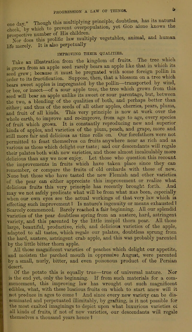 one dav ” Though this multiplying principle, doubtless, has its natural check, by which to prevent overpopulation, yet God alone knows the prospective number of His childien. P does this prolific law multiply vegetables, animal, and human life merely. It is also perpetually IMPROVING THEIR QUALITIES. Take an illustration from the kingdom of fruits. The tree which is crown from an apple seed rarely bears an apple like that in which its geed grew; because it must be pregnated with some foreign pollm m order to its fructification. Suppose, then, that a blossom on a tree which bears sweet apples is impregnated by the pollin transported by wind, or bee, or insect—of a sour apple tree, the tree which grows from this seed will bear an apple unlike its sweet or sour parentage, but, between the two, a blending of the qualities of both, and perhaps better than either; and thus of the seeds of all other apples, cherries, pears, plums, and fruit of all kinds. This very principle is now at work over the whole earth, to improve and re-improve, from age to age, every species of fruit which grows. It is constantly reproducing new and superior kinds of apples, and varieties of the plum, peach, and grape, more and still more fair and delicious as time rolls on. Our forefathers were not permitted to feast themselves on fruits anywhere near as rich and as various as those which delight our taste; and our descendants will regale their palates both with new varieties, and those almost incalculably more delicious than any we now enjoy. Let those who question this recount the improvements in fruits which have taken place since they can remember, or compare the fruits of old orchards with those of new. None but those who have tasted the new Flemish and other varieties of the pear can either appreciate this improvement or realize what delicious fruits this very principle has recently brought forth. And may we not safely predicate what will be from what has been, especially when our own eyes see the actual workings of that very law which is effecting such improvement 1 Is nature’s ingenuity or means exhausted 1 Scarcely commenced. Barely reached a fair beginning. All our splendid varieties of the pear doubtless spring from an austere, hard, astringent variety, and this parented by the little insipid thorn pear. All those large, beautiful, productive, rich, and delicious varieties of the apple, adapted to all tastes, which regale our palates, doubtless sprung from the hard, austere, astringent crab apple, and this was probably parented by the little bitter thorn apple. All those magnificent varieties of peaches which delight our appetite, and moisten the parched mouth in oppressive August, were parented by a small, nurly, bitter, and even poisonous product of the Persian desert. Of the potato this is equally true—true of universal nature. Nor is the end yet, only the beginning. If from such materials for a com- mencement, this improving law has wrought out such magnificent edibles, what, with these luscious fruits on which to start anew will it not produce in ages to come 1 And since every new variety can be dis- seminated and perpetuated inimitably, by grafting, is it not possible for the most exalted imaginings to depict upon what luxurious varieties or all kinds of fruits, if not of new varieties, our descendants will regale themselves a thousand years hence 1