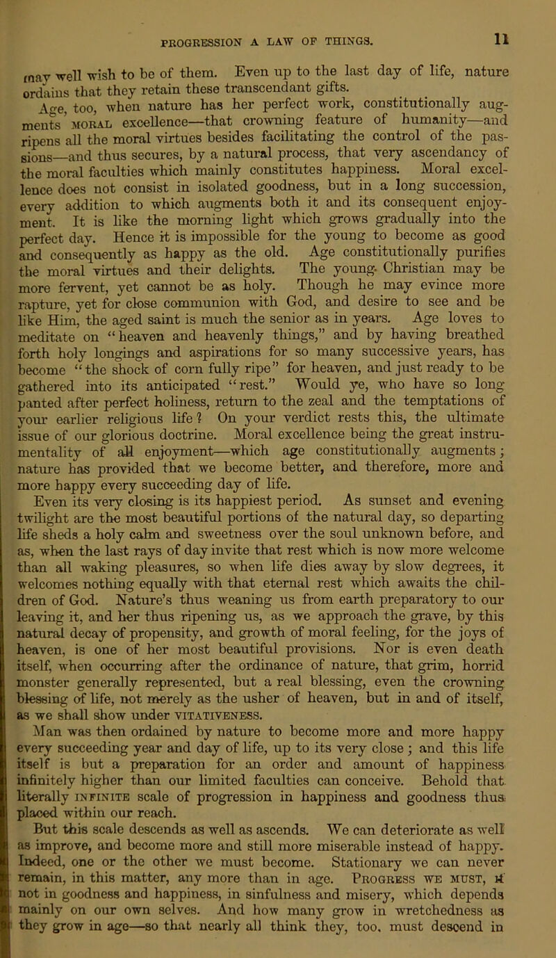 mav well wish to be of them. Even up to the last day of life, nature ordains that they retain these transcend ant gifts. A^e, too, when nature has her perfect work, constitutionally aug- ments’moral excellence—that crowning feature of humanity—and ripens all the moral virtues besides facilitating the control of the pas- sionS_and thus secures, by a natural process, that very ascendancy of the moral faculties which mainly constitutes happiness. Moral excel- lence does not consist in isolated goodness, but in a long succession, every addition to which augments both it and its consequent enjoy- ment. It is like the morning light which grows gradually into the perfect day. Hence it is impossible for the young to become as good and consequently as happy as the old. Age constitutionally purifies the moral virtues and their delights. The young. Christian may be more fervent, yet cannot be as holy. Though he may evince more rapture, yet for close communion with God, and desire to see and be like Him, the aged saint is much the senior as in years. Age loves to meditate on “heaven and heavenly things,” and by having breathed forth holy longings and aspirations for so many successive years, has become “the shock of corn fully ripe” for heaven, and just ready to be gathered into its anticipated “rest.” Would ye, who have so long- panted after perfect holiness, retiu-n to the zeal and the temptations of your earlier religious life1? On your verdict rests this, the ultimate issue of our glorious doctrine. Moral excellence being the great instru- mentality of all enjoyment—which age constitutionally augments; nature has provided that we become better, and therefore, more and more happy every succeeding day of life. Even its very closing is its happiest period. As sunset and evening twilight are the most beautiful portions of the natural day, so depai-ting life shells a holy calm and sweetness over the soul unknown before, and as, when the last rays of day invite that rest which is now more welcome than all waking pleasures, so when life dies away by slow degrees, it welcomes nothing equally with that eternal rest which awaits the chil- dren of God. Nature’s thus weaning us from earth preparatory to our leaving it, and her thus ripening us, as we approach the grave, by this natural decay of propensity, and growth of moral feeling, for the joys of heaven, is one of her most beautiful provisions. Nor is even death itself, when occurring after the ordinance of nature, that grim, horrid monster generally represented, but a real blessing, even the crowning blessing of life, not merely as the usher of heaven, but in and of itself, as we shall show under vitativeness. Man was then ordained by nature to become more and more happy every succeeding year and day of life, up to its very close ; and this life itself is but a preparation for an order and amount of happiness infinitely higher than our limited faculties can conceive. Behold that literally infinite scale of progression in happiness and goodness thus, placed within our reach. But this scale descends as well as ascends. Wo can deteriorate as well as improve, and become more and still more miserable instead of happy. Indeed, one or the other we must become. Stationary we can never remain, in this matter, any more than in age. Progress we must, rt not in goodness and happiness, in sinfulness and misery, which depends mainly on our own selves. And how many grow in wretchedness as they grow in age—so that nearly all think they, too, must descend in