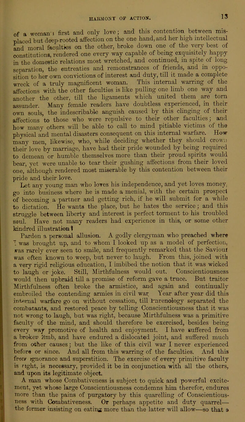 HARMONY OF ACTION. of a woman } first and only love; and this contention between mis- placed but deep-rooted affection on the one hand, and her high intellectual and moral faculties on the other, broke down one of the very best of constitutions, rendered one every way capable of being exquisitely happy in the domestic relations most wretched, and continued, in spite of long separation, the entreaties and remonstrances of friends, and in oppo- sition to her own convictions of interest and duty, till it made a complete wreck of a truly magnificent woman. This internal warring of the affections with the other faculties is like pulling one limb one way and another the other, till the ligaments which united them are torn assunder. Many female readers have doubtless experienced, in their own souls, the indescribable anguish caused by this clinging of their affections to those who were repulsive to their othei faculties, and how many others will be able to call to mind pitiable victims of the physical and mental disasters consequent on this internal warfare. How many men, likewise, who, while deciding whether they should crown their love by marriage, have had their pride wounded by being required to demean or humble themselves more than their proud spirits would bear, yet were unable to tear their gushing affections from their loved one, although rendered most miserable by this contention between their pride and their love. Let any young man who loves his independence, and yet loves money; go into business where he is made a menial, with the certain prospect of becoming a partner and getting rich, if he will submit for a while to dictation. He wants the place, but he hates the service; and this struggle between liberty and interest is perfect torment to his troubled s®ul. Have not many readers had experience in this, or some other kindred illustration 1 Pardon a personal allusion. A godly clergyman who preached where T was brought up, and to whom I looked up as a model of perfection, vas rarely ever seen to smile, and frequently remarked that the Saviout was often known to weep, but never to laugh. From this, joined with a very rigid religious education, I imbibed the notion that it was wicked to laugh or joke. Still, Mirthfulness would out. Conscientiousness would then upbraid till a promise of reform gave a truce. But traitor Mirthfulness often broke the armistice, and again and continually embroiled the contending armies in civil war, Year after year did this internal warfare go on without cessation, till Prirenology separated the combatants, and restored peace by telling Conscientiousness that it was not wrong to laugh, but was right, because Mirthfulness was a primitive faculty of the mind, and should therefore be exercised, besides being every way promotive of health and enjoyment. I have suffered from a broken limb, and have endured a dislocated joint, and suffered much from o'iher causes: but the like of this civil war I never experienced before or since. And all from this warring of the faculties. And this frorv ignorance and superstition. The exercise of every primitive faculty is right, is necessary, provided it be in conjunction with all the others, and upon its legitimate object. A man whose Combativeness is subject to quick and powerful excite- ment, yet whose large Conscientiousness condemns him therefor, endures more than the pains of purgatory by this quarelling of Conscientious- ness with Combativeness. Or perhaps appetite and duty quarrel— the former insisting on eating more than the latter will allow—so that a