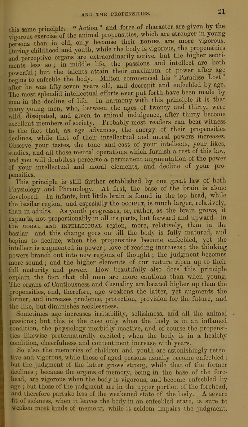 this same principle. “ Action ” and force of character are given by the vigorous exercise of the animal propensities, which are stronger in young persons than in old, only because their bodies are more vigorous. During childhood and youth, while the body is vigorous, the propensities and perceptive organs are extraordinarily active, but the higher senti- ments less so; in middle life, the passions and intellect aie both powerful; but the talents attain their maximum of power after age begins to enfeeble the body. Milton commenced his “Paradise Lost” after he was fifty-seven years old, and decrepit and enfeebled by age. The most splendid intellectual efforts ever put forth have been made by men in the decline of life. In harmony with this principle it is that many young men, who, between the ages of twenty and thirty, were wild, dissipated, and given to animal indulgence, after thirty become excellent members of society. Probably most readers can bear witness to the fact that, as age advances, the energy of their propensities declines, while that of their intellectual and moral powers increases. Observe your tastes, the tone and cast of your intellects, your likes, studies, and all those mental operations which furnish a test of this law, and you will doubtless perceive a permanent augmentation of the power of your intellectual and moral elements, and decline of your pro- pensities. This principle is still farther established by one great law of both Physiology and Phrenology. At first, the base of the brain is alone developed. In infants, but little brain is found in the top head, while the basilar region, and especially the occiput, is much larger, relatively, than in adults. As youth progresses, or, rather, as the brain grows, it expands, not proportionably in all its parts, but forward and upward—in the moral and intellectual region, more, relatively, than in the basilar—and this change goes on till the body is fully matured, and begins to decline, when the propensities become enfeebled, yet the intellect is augmented in power ; love of reading increases ; the thinking powers branch out into new regions of thought; the judgment becomes more sound; and the higher elements of our nature ripen up to their full maturity and power. How beautifully also does this principle explain the fact that old men are more cautious than when young. The organs of Cautiousness and Casuality are located higher up than the propensities, and, therefore, age weakens the latter, yet augments the former, and increases prudence, protection, provision for the future, and the like, but diminishes recklessness. Sometimes age increases irritability, selfishness, and all the animal passions; but this is the case only when the body is in an inflamed condition, the physiology morbidly inactive, and of course the propensi- ties likewise preternaturally excited; when the body is in a healthy condition, cheerfulness and contentment increase with years. So also the memories of children and youth are astonishingly reten- tive and vigorous, while those of aged persons usually become enfeebled : but the judgment of the latter grows strong, while that of the former declines ; because the organs of memory, being in the base of the fore- head, are vigorous when the body is vigorous, and become enfeebled by age ; but those of the judgment are in the upper portion of the forehead, and therefore partake less of the weakened state of the body. A severe fit of sickness, when it leaves the body in an enfeebled state, is sure to weaken most kinds of memoir, while it seldom impairs the judgment.