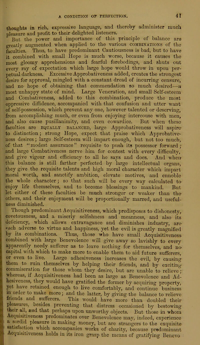 thoughts in rich, expressive language, and thereby administer much pleasure and profit to their delighted listeners. But the power and importance of this principle of balance are greatly augmented when applied to the various combinations of the faculties. Thus, to have predominant Cautiousness is bad, but to have it combined with small Hope is much worse, because it causes the most gloomy apprehensions and fearful forebodings, and shuts out every ray of expectation which large hope would throw in upon per- petual darkness. Excessive Approbativeness added, creates the strongest desire for approval, mingled with a constant dread of incurring censure, and no hope of obtaining that commendation so much desired—a most unhappy state of mind. Large Veneration, and small Self-esteem and Combativeness, added to this combination, produce the most oppressive diffidence, accompanied with that confusion and utter want of self-possession, which prevent any one, however talented or deserving, from accomplishing much, or even from enjoying intercouse with men, and also cause pusillanimity, and even cowardice. But when these faculties are equally balanced, large Approbativeness will aspire* to distinction; strong Hope, expect that praise which Approbative- ncss desires; large Self-esteem will impart enough, but not too much, of that “ modest assurance ” requisite to push its possessor forward ; and large Combativencss nerve him for contest with every difficult}^, and give vigour and efficiency to all he says and does. And when this balance is still farther perfected by large intellectual organs, they give the requisite talents and high moral character which impart moral worth, and sanctify ambition, elevate motives, and ennoble the whole character; so that such will be every way calculated to enjoy life themselves, and to become blessings to mankind. But let either of these faculties be much stronger or weaker than the- others, and their enjoyment will be proportionally marred, and useful- ness diminished. Though predominant Acquisitiveness, which predisposes to dishonesty, covetousness, and a miserly selfishness and meanness, and also its dcliciency, which allows extravagance and diminishes industry, are- ••ach adverse to virtue and happiness, yet the evil is greatly magnified by its combinations. Thus, those who have small Acquisitiveness combined with large Benevolence will give away so lavishly to every apparently needy sufferer as to leave nothing for themselves, and no capital with which to make more to enable them to aid future sufferers, ! or even to live. Large adhesiveness increases the evil, by causing them to ruin themselves by helping their friends, and by exciting commiseration for those whom they desire, but arc unable to relieve; whereas, if Acquisitiveness had been as large as Benevolence and Ad- hesiveness, they would have gratified the former by acquiring property, yet have retained enough to live comfortably, and continue business in order to make more; and the latter, by giving the balance to relieve friends and sufferers. This would have more than doubled their pleasui es, besides preventing that distress occasioned by bestowing their all, and that perhaps upon unworthy objects. But those in whom i Acquisitiveness predominates over Benevolence may, indeed, experience Sa sordid pleasure in making money, but arc strangers to the exquisite satisfaction which accompanies works of charity, because predominant cquisitiveness holds in its iron grasp the means of gratifying Benevo